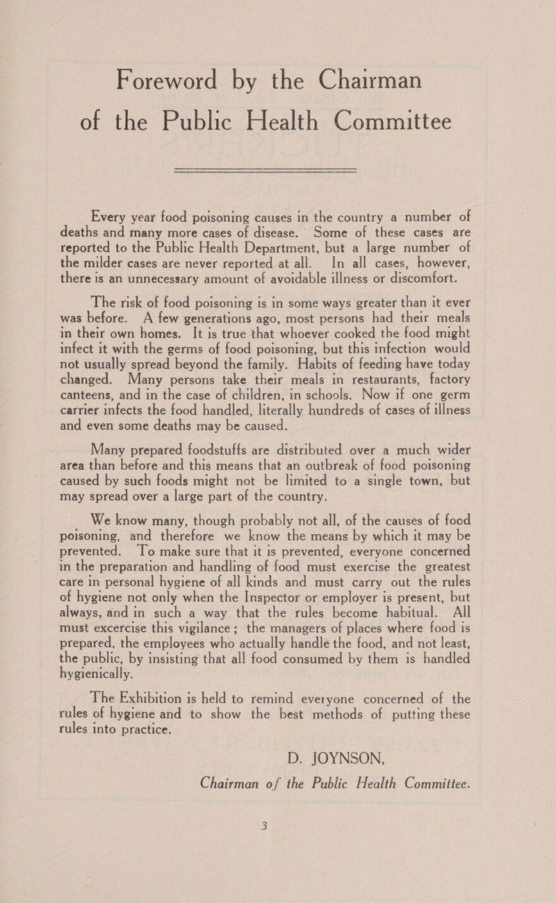 Foreword by the Chairman of the Public Health Committee Every year food poisoning causes in the country a number of deaths and many more cases of disease. Some of these cases are reported to the Public Health Department, but a large number of the milder cases are never reported at all. In all cases, however, there is an unnecessary amount of avoidable illness or discomfort. The risk of food poisoning is in some ways greater than it ever was before. A few generations ago, most persons had their meals in their own homes. It is true that whoever cooked the food might infect it with the germs of food poisoning, but this infection would not usually spread beyond the family. Habits of feeding have today changed. Many persons take their meals in restaurants, factory canteens, and in the case of children, in schools. Now if one germ carrier infects the food handled, lacally egedkedssot chee: ol illness and even some deaths may be ee Many prepared foodstuffs are distributed over a much wider area than before and this means that an outbreak of food poisoning caused by such foods might not be limited to a single town, but may spread over a large part of the country. We know many, though probably not all, of the causes of food poisoning, and therefore we know the means by which it may be prevented. ‘To make sure that it is prevented, everyone concerned in the preparation and handling of food must exercise the greatest care in personal hygiene of all kinds and must carry out the rules of hygiene not only when the Inspector or employer is present, but always, and in such a way that the rules become habitual. All must excercise this vigilance; the managers of places where food is prepared, the employees who actually handle the food, and not least, the public, by insisting that al! food consumed by them is handled hygienically. The Exhibition is held to remind everyone concerned of the rules of hygiene and to show the best methods of putting these rules into practice. D. JOYNSON, Chairman of the Public Health Committee.