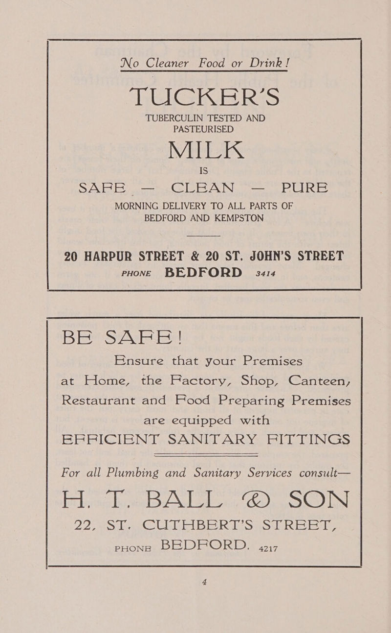  No Cleaner Food or Drink! TEL INis ReS TUBERCULIN TESTED AND PASTEURISED MEAS SAVER: ones Cele VAN iy MORNING DELIVERY TO ALL PARTS OF BEDFORD AND KEMPSTON 90 HARPUR STREET &amp; 20 ST. JOHN’S STREET PHONE BEDFORD 3s s3414 BE SAFE! Ensure that your Premises at Elome, the Factory, Shop, Canteen; Restaurant and Food Preparing Premises are equipped with ERRICIENT SANITARY FITTINGS For all Plumbing and Sanitary Services consult— caked ee aya E iDeeR Dye OUN 22 SO GE BG RAS ms iebslet eyes pHons BRDFORD. 4217