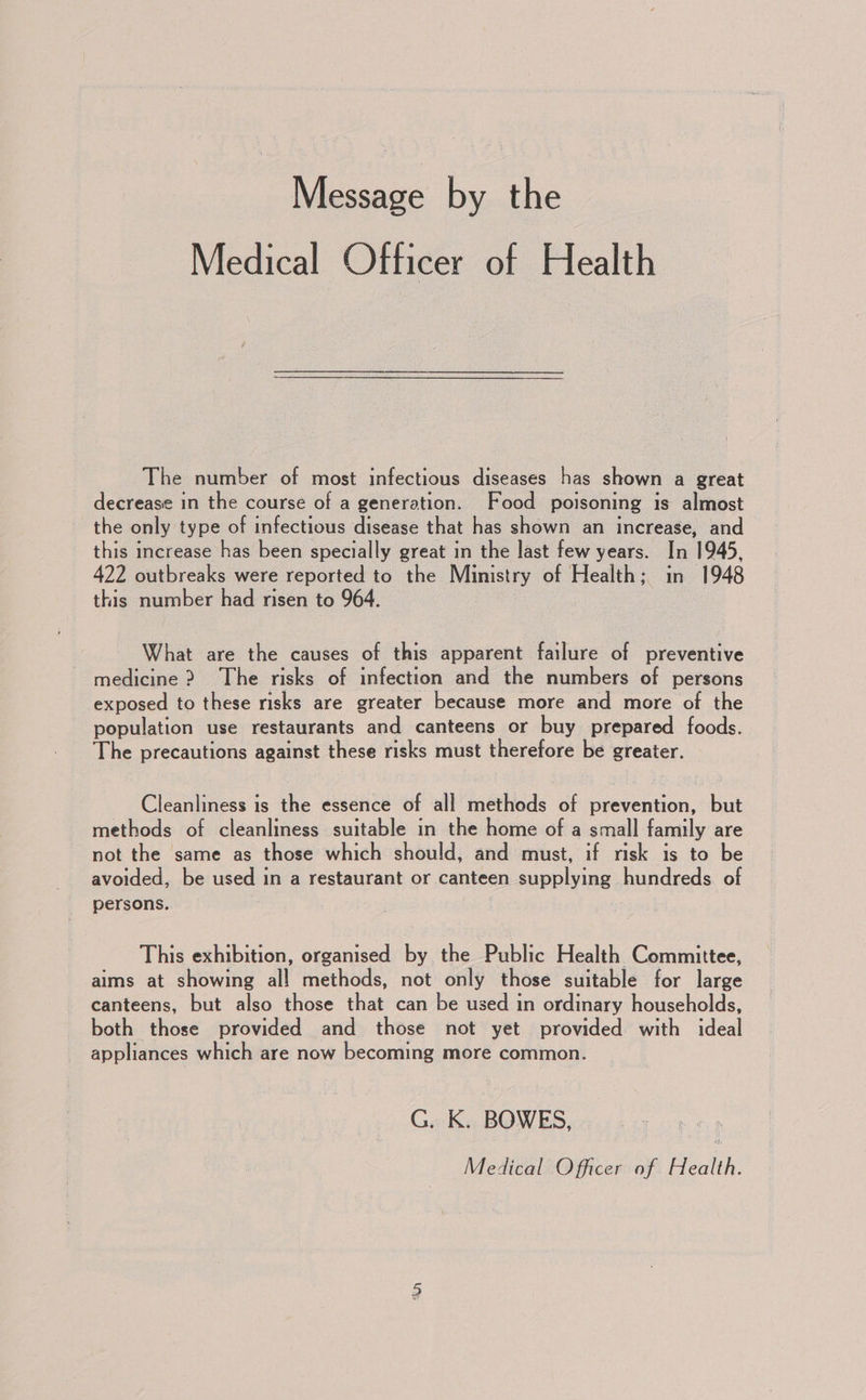 Message by the Medical Officer of Health The number of most infectious diseases has shown a great decrease in the course of a generation. Food poisoning is almost the only type of infectious disease that has shown an increase, and this increase has been specially great in the last few years. In 1945, 422 outbreaks were reported to the Ministry of Health; in 1948 this number had risen to 964. What are the causes of this apparent failure of preventive medicine &gt; The risks of infection and the numbers of persons exposed to these risks are greater because more and more of the population use restaurants and canteens or buy prepared foods. The precautions against these risks must therefore be greater. Cleanliness is the essence of all methods of prevention, but methods of cleanliness suitable in the home of a small family are not the same as those which should, and must, if risk is to be avoided, be used in a restaurant or canteen eapoliae hundreds of persons. This exhibition, organised by the Public Health Committee, aims at showing al! methods, not only those suitable for large canteens, but also those that can be used in ordinary households, both those provided and those not yet provided with ideal appliances which are now becoming more common. G. K. BOWES, Medical Officer of Health.