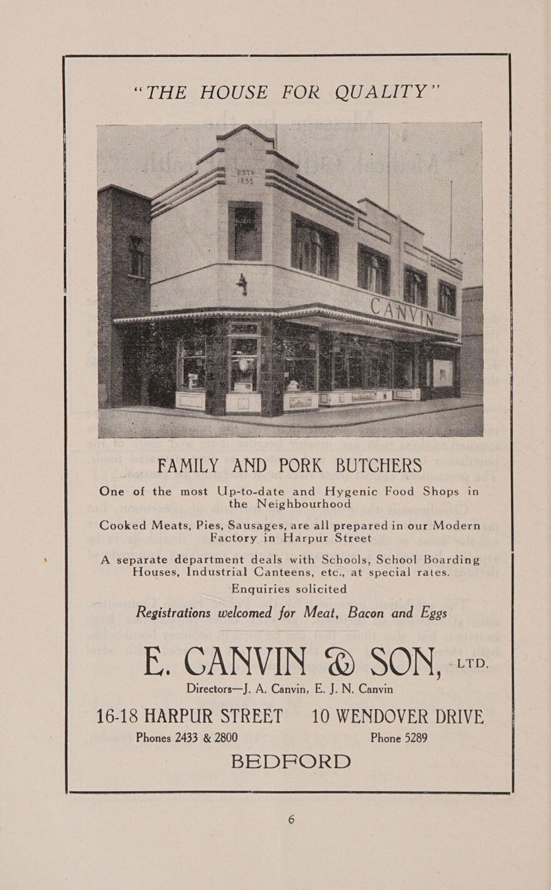    “THE HOUSE FOR QUALITY”  One of the most Up-to-date and Hygenic Food Shops in the Neighbourhood Cooked Meats, Pies, Sausages, are all prepared in our Modern Factory in Harpur Street  A separate department deals with Schools, School Boarding Houses, Industrial Canteens, etc., at special rates. Enquiries solicited Registrations welcomed for Meat, Bacon and Eggs E. CANVIN © SON, » Directors—J. A. Canvin, E. J. N. Canvin 16-18 HARPUR STREET 10 WENDOVER DRIVE Phones 2433 &amp; 2800 Phone 5289 BEDFORD 