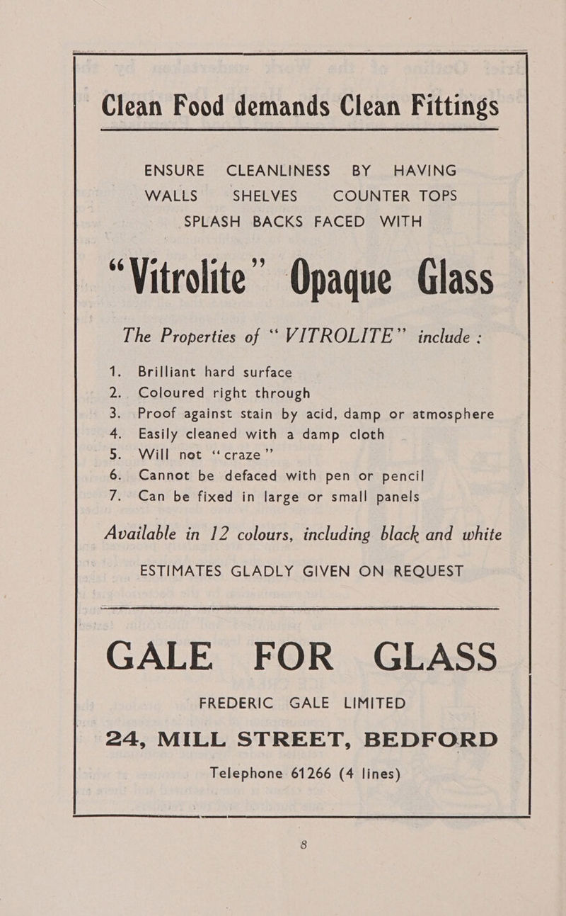  Clean Food demands Clean Fittings ENSURE CLEANLINESS BY HAVING WALLS SHELVES COUNTER TOPS SPLASH BACKS FACED WITH “Vitrolite’ Opaque Glass The Properties of ““VITROLITE”’ include : Brilliant hard surface _ Coloured right through Proof against stain by acid, damp or atmosphere Easily cleaned with a damp cloth Will not ‘craze”’ Cannot be defaced with pen or pencil a Sees eerie en haere ae vas Can be fixed in large or small panels Available in 12 colours, including black and white ESTIMATES GLADLY GIVEN ON REQUEST GALE FOR GLASS FREDERIC GALE LIMITED 24, MILL STREET, BEDFORD
