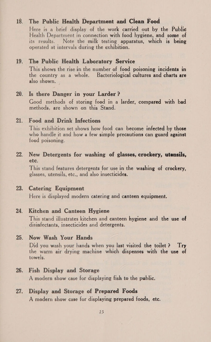 18. 19. 20. al 8 22. 23, 24. 29. 26. 27. The Public Health Department and Clean Food Here is a brief display of the work carried out by the Public Health Department in connection with food hygiene, and some of its results. Note the milk testing apparatus, which is being operated at intervals during the exhibition. The Public Health Laboratory Service This shows the rise in the number of food poisoning incidents in the country as a whole. Bacteriological cultures and charts are also shown. Is there Danger in your Larder &gt; Good methods of storing food in a larder, compared with bad methods, are shown on this Stand. Food and Drink Infections This exhibition set shows how food can become infected by those who handle it and how a few simple precautions can guard against food poisoning. New Detergents for washing of glasses, crockery, utensils, etc. This stand features detergents for use in the washing of crockery, glasses, utensils, etc., and also insecticides. Catering Equipment Here is displayed modern catering and canteen equipment. Kitchen and Canteen Hygiene This stand illustrates kitchen and canteen hygiene and the use of disinfectants, insecticides and detergents. Now Wash Your Hands Did you wash your hands when you last visited the toilet? Try the warm air drying machine which dispenses with the use of towels. Fish Display and Storage A modern show case for displaying fish to the public. Display and Storage of Prepared Foods A modern show case for displaying prepared foods, etc.