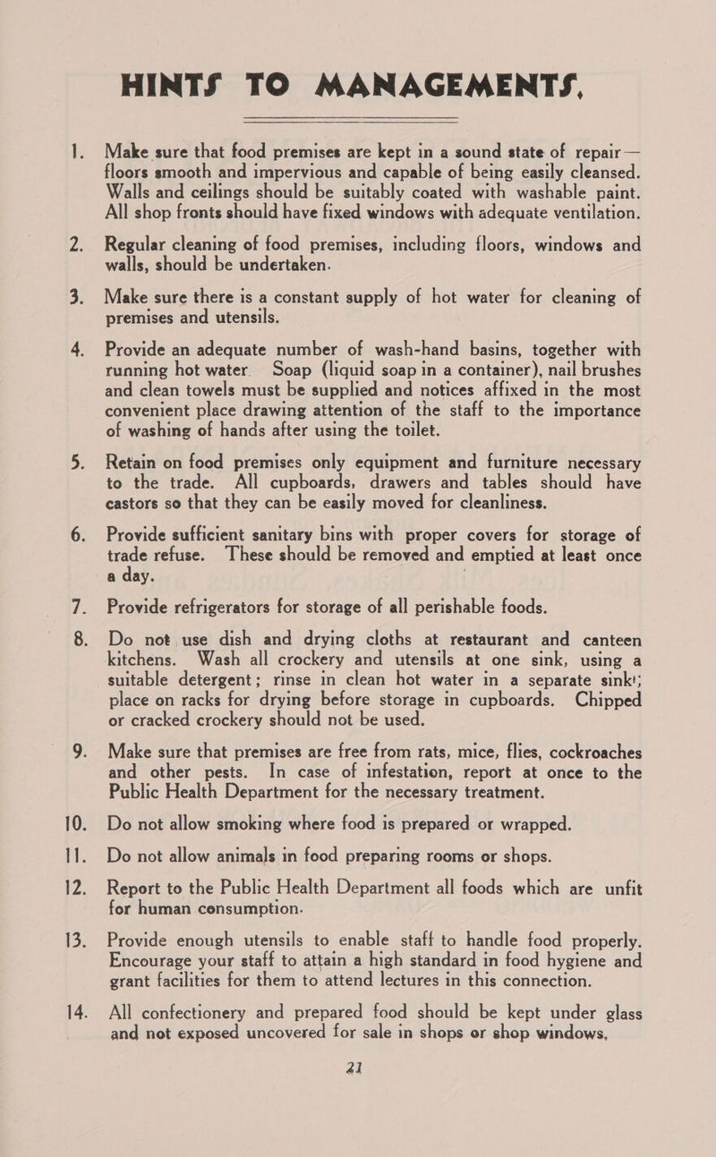 HINTS TO MANAGEMENTS, Make sure that food premises are kept in a sound state of repair — floors smooth and impervious and capable of being easily cleansed. Walls and ceilings should be suitably coated with washable paint. All shop fronts should have fixed windows with adequate ventilation. Regular cleaning of food premises, including floors, windows and walls, should be undertaken. Make sure there is a constant supply of hot water for cleaning of premises and utensils. Provide an adequate number of wash-hand basins, together with running hot water. Soap (liquid soap in a container), nail brushes and clean towels must be supplied and notices affixed in the most convenient place drawing attention of the staff to the importance of washing of hands after using the toilet. Retain on food premises only equipment and furniture necessary to the trade. All cupboards, drawers and tables should have castors so that they can be easily moved for cleanliness. Provide sufficient sanitary bins with proper covers for storage of trade refuse. These should be removed and emptied at least once a day. . Provide refrigerators for storage of all perishable foods. Do not use dish and drying cloths at restaurant and canteen kitchens. Wash all crockery and utensils at one sink, using a suitable detergent; rinse in clean hot water in a separate sink’; place on racks for drying before storage in cupboards. Chipped or cracked crockery should not be used. Make sure that premises are free from rats, mice, flies, cockroaches and other pests. In case of infestation, report at once to the Public Health Department for the necessary treatment. Do not allow smoking where food is prepared or wrapped. Do not allow animals in food preparing rooms or shops. Report to the Public Health Department all foods which are unfit for human consumption. Provide enough utensils to enable staff to handle food properly. Encourage your staff to attain a high standard in food hygiene and grant facilities for them to attend lectures in this connection. All confectionery and prepared food should be kept under glass and not exposed uncovered for sale in shops or shop windows, 41