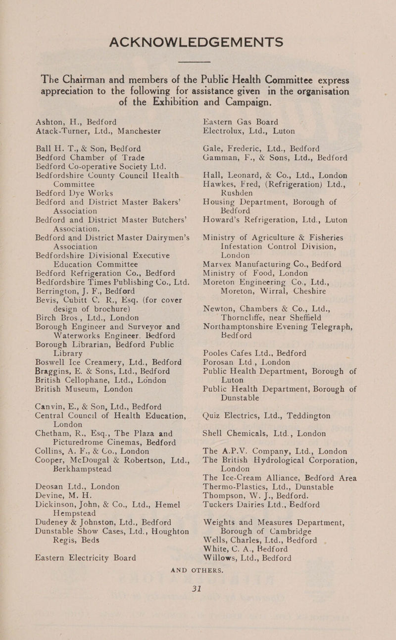 Atack-Turner, Ltd., Manchester Ball H. T., &amp; Son, Bedford Bedford Chamber of Trade Bedford Co-operative Society Ltd. Bedfordshire County Council Health Committee Bedford Dye Works Bedford and District Master Bakers’ Association Bedford and District Master Butchers’ Association. Bedford and District Master Dairymen’s Association Bedfordshire Divisional Executive Education Committee Bedford Refrigeration Co., Bedford Bedfordshire Times Publishing Co., Ltd. Berrington, J. F., Bedford Bevis, Cubitt C. R., Esq. (for cover design of brochure) Birch Bros., Ltd., London Borough Engineer and Surveyor and Waterworks Engineer. Bedford Borough Librarian, Bedford Public Library Boswell Ice Creamery, Ltd., Bedford Braggins, E. &amp; Sons, Ltd., Bedford British Cellophane, Ltd., London British Museum, London _ Canvin, E., &amp; Son, Ltd., Bedford Central Council of Health Education, London Chetham, R., Esq., The Plaza and Picturedrome Cinemas, Bedford Collins, A. F., &amp; Co., London Cooper, McDougal &amp; Robertson, Ltd., Berkhampstead Deosan Ltd., London Devine, M. H. Dickinson, John, &amp; Co., Ltd., Hemel Hempstead Dudeney &amp; Johnston, Ltd., Bedford Dunstable Show Cases, Ltd., Houghton Regis, Beds Eastern Electricity Board Electrolux, Ltd., Luton Gale, Frederic, Ltd., Bedford Gamman, F., &amp; Sons, Ltd., Bedford Hall, Leonard, &amp; Co., Ltd., London Hawkes, Fred, (Refrigeration) Ltd., Rushden Housing Department, Borough of Bedford Howard’s Refrigeration, Ltd., Luton Ministry of Agriculture &amp; Fisheries Infestation Control Division, London Marvex Manufacturing Co., Bedford Ministry of Food, London Moreton Engineering Co., Ltd., Moreton, Wirral, Cheshire Newton, Chambers &amp; Co., Ltd., Thorncliffe, near Sheffield Northamptonshire Evening Telegraph, Bedford Pooles Cafes Ltd., Bedford Porosan Ltd, London Public Health Department, Borough of Luton Public Health Department, Borough of Dunstable Quiz Electrics, Ltd., Teddington Shell Chemicals, Ltd., London The A.P.V. Company, Ltd., London The British Hydrological Corporation, London The Ice-Cream Alliance, Bedford Area Thermo-Plastics, Ltd., Dunstable Thompson, W. J., Bedford. Tuckers Dairies Ltd., Bedford Weights and Measures Department, Borough of Cambridge Wells, Charles, Ltd., Bedford White, C. A., Bedford Willows, Ltd., Bedford