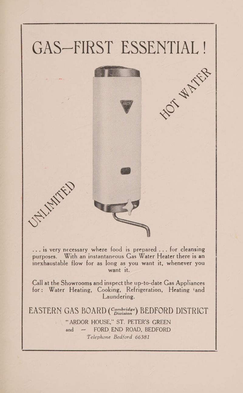  Pano Tins! ESSENTIAL !  ‘Call at the Showrooms and inspect the up-to-date Gas Appliances for: Water Heating, Cooking, Refrigeration, Heating ‘and Laundering. EASTERN GAS BOARDK sabres“ REDFORD DISTRICT _ “ARDOR HOUSE,” ST. PETER’S GREEN and —~ FORD. END ROAD, BEDFORD Telephone Bedford 66381  