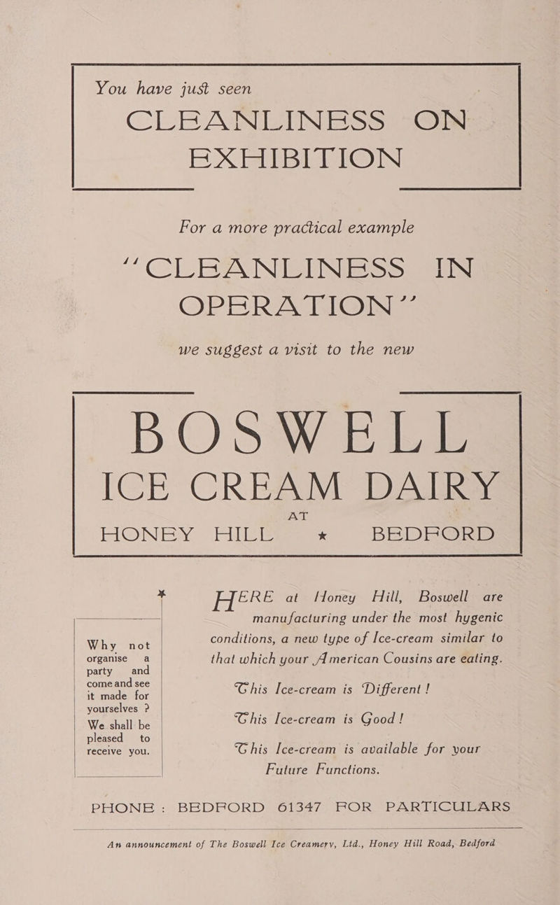  You have just seen CLEANEINESs ON EXHIBITION For a more practical example “ CLEANEINE SS. OPERATION. we suggest a visit to the new  x HERE at Honey Hill, Boswell ae manufacturing under the most hygenic  Why not conditions, a new type of Ice-cream similar to organise a that which your American Cousins are eating. party and come and see ; i - / sient ay ‘Ghis Ice-cream is Different ! yourselves ? Wa Ghallibe “Ghis Ice-cream is Good ! pleased to ; receive you. his Ice-cream is available for your   Future Functions.  PHONE.: BEDRORD 61347. FOR PARTICULARS  An announcement of The Boswell Ice Creamery, Lid., Honey Hill Road, Bedford
