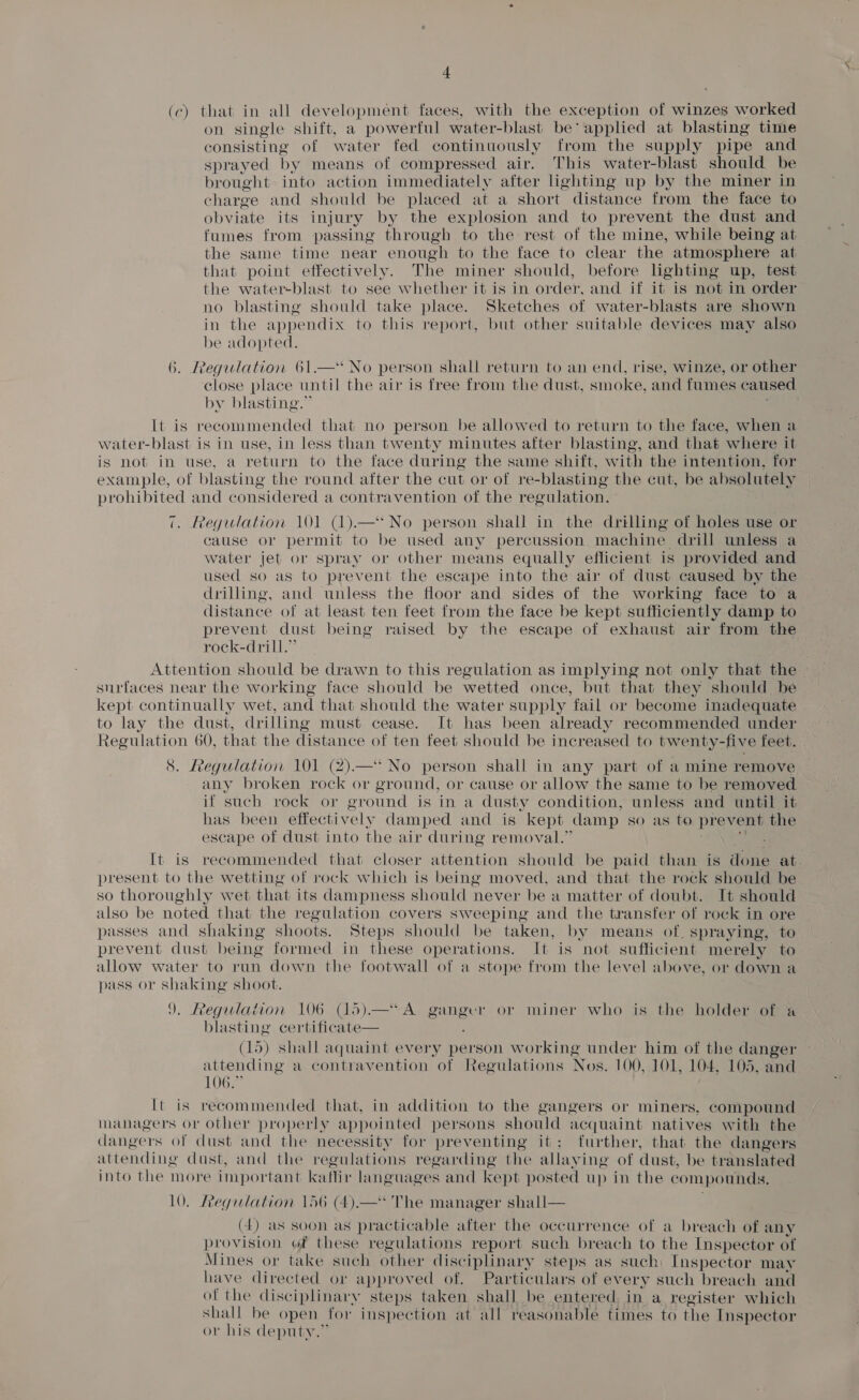 (c) that in all development faces, with the exception of winzes worked on single shift, a powerful water-blast be applied at blasting time consisting of water fed continuously from the supply pipe and sprayed by means of compressed air. This water-blast should be brought into action immediately after lighting up by the miner in charge and should be placed at a short distance from the face to obviate its injury by the explosion and to prevent the dust and fumes from passing through to the rest of the mine, while being at the same time near enough to the face to clear the atmosphere at that point effectively. The miner should, before lighting up, test the water-blast to see whether it is in order, and if it is not in order no blasting should take place. Sketches of water-blasts are shown be adopted. 6. Regulation 61.—* No person shall return to an end, rise, winze, or other close place until the air is free from the dust, smoke, and fumes caused by blasting.’ It is recommended that no person be allowed to return to the face, when a water-blast is in use, in less than twenty minutes after blasting, and that where it is not in use, a return to the face during the same shift, with the intention, for example, of blasting the round after the cut or of re- blasting the cut, be absolutely prohibited and considered a contravention of the regulation. 7. Regulation 101 (1).—‘* No person shall in the drilling of holes use or cause or permit to be used any percussion machine drill unless a water jet or spray or other means equally efficient is provided and used so as to prevent the escape into the air of dust caused by the drilling, and unless the floor and sides of the working face to a distance of at least ten feet from the face be kept sufficiently damp to prevent dust being raised by the escape of exhaust air from the rock-drill.’ surfaces near the working face should be wetted once, but that they should be kept continually wet, and that should the water supply fail or become inadequate to lay the dust, drilling must cease. It has been already recommended under Regulation 60, that the distance of ten feet should be increased to twenty-five feet. 8. Regulation 101 (2).—* No person shall in any part of a mine remove any broken rock or ground, or cause or allow the same to be removed if such rock or ground is in a dusty condition, unless and until it has been effectively damped and is kept damp so as to prevent the escape of dust into the air during removal.” present to the wetting of rock which is being moved, and that the rock should be so thoroughly wet that its dampness should never be a matter of doubt. It should also be noted that the regulation covers sweeping and the transfer of rock in ore passes and shaking shoots. Steps should be taken, by means of. spraying, to prevent dust being formed in these operations. It is not sufficient merely to allow water to run down the footwall of a stope from the level above, or down a pass or ee shoot. ). Regulation 106 (15).—*A edad or miner who is the holder of a blasting certificate— (15) shall aquaint every person working under him of the danger attending a contravention of Regulations Nos. 100, 101, 104, 105, and LOGS It is recommended that, in addition to the gangers or miners, compound managers or other properly appointed persons should acquaint natives with the dangers of dust and the necessity for preventing it; further, that the dangers attending dust, and the regulations regarding the allaving of dust, be translated into the more important ke affir languages and kept posted up in the compounds, 10. Regalation 156 (4).—* The manager shall— (4) as soon as practicable after the occurrence of a breach of any provision of these regulations report such breach to the Inspector of Mines or take such other disciplinary steps as such, Inspector may have directed or approved of. Particulars of every such breach and of the disciplinary steps taken shall be entered, in a register which shall be open for inspection at all reasonable times to the Inspector or his deputy.” A