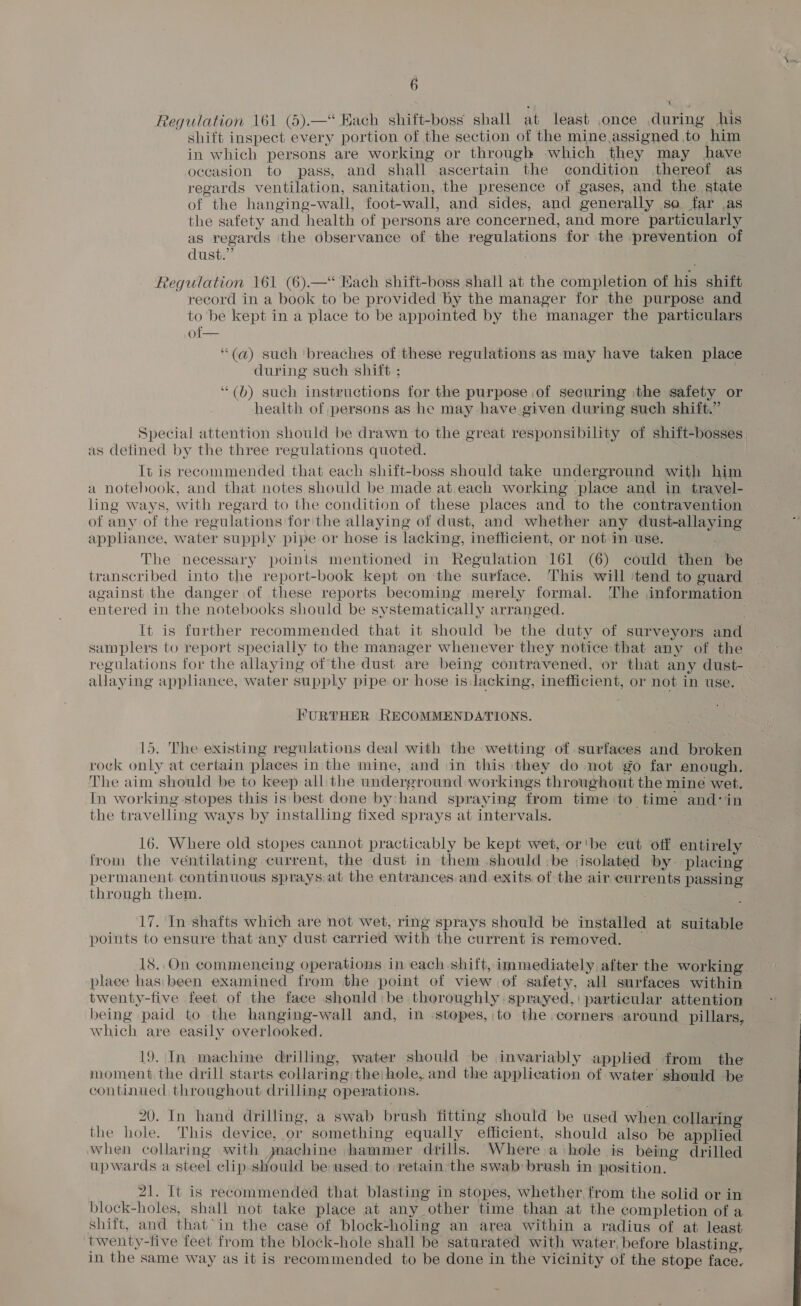 Regulation 161 (5).—“ Kach shift-boss shall at least once during his shift inspect every portion of the section of the mine assigned to him in which persons are working or through which they may have occasion to pass, and shall ascertain the condition thereof as regards ventilation, sanitation, the presence of gases, and the. state of the hanging-wall, foot-wall, and sides, and generally so far as the safety and health of persons are concerned, and more particularly as regards the observance of the regulations for the prevention of dust.” Regulation 161 (6).—“ Kach shift-boss shall at the completion of his shift record in a book to be provided by the manager for the purpose and to be kept in a place to be appointed by the manager the particulars of— ‘“(a) such ‘breaches of these regulations as may have taken place during such shift ; ‘“(b) such instructions for the purpose of securing the safety or health of persons as he may have given during such shift.” Special attention should be drawn to the great responsibility of shift-bosses as defined by the three regulations quoted. It is recommended that each shift-boss should take underground with him a notebook, and that notes should be made at each working place and in travel- ling ways, with regard to the condition of these places and to the contravention of any of the regulations for the allaying of dust, and whether any dust-allaying appliance, water supply pipe or hose is lacking, inefficient, or not in use. The necessary points mentioned in Regulation 161 (6) could then be transcribed into the report-book kept on the surface. This will ‘tend to guard against the danger of these reports becoming merely formal. The information entered in the notebooks should be systematically arranged. a It is further recommended that it should be the duty of surveyors and samplers to report specially to the manager whenever they notice that any of the regulations for the allaying of the dust are being contravened, or that any dust- allaying appliance, water supply pipe or hose is lacking, inefficient, or not in use. FURTHER RECOMMENDATIONS. 15. The existing regulations deal with the wetting of surfaces and broken roek only at certain places in the mine, and in this they do not go far enough. The aim should be to keep all the underground workings throughout the mine wet. In working stopes this is best done by: hand spraying from time to time and:in the travelling ways by installing fixed sprays at intervals. Rr ; 16. Where old stopes cannot practicably be kept wet, or'be eut off entirely from the ventilating current, the dust in them should be isolated by placing permanent continuous sprays-at the entrances and exits of the air currents passing through them. 17, In-shafts which are not wet, ring sprays should be installed at suitable points to ensure that any dust carried with the current is removed. | 18. On commeneing operations in each shift, immediately after the working. place has been examined from the point of view of safety, all surfaces within twenty-five feet of the face should: be thoroughly sprayed, particular attention being paid to the hanging-wall and, in stopes,:to the corners around pillars, which are easily overlooked. 19. In machine drilling, water should be invariably applied from the moment the drill starts collaring the hole, and the application of water should be continued throughout drilling operations. . 20. In hand drilling, a swab brush fitting should be used when collaring the hole. This device, or something equally efficient, should also be applied when collaring with gmachine hammer drills. Where a hole is being drilled upwards a steel clip-should be used to retain the swab: brush in position. 21. It is recommended that blasting in stopes, whether from the solid or in block-holes, shall not take place at any other time than at the completion of a shift, and that*in the case of block-holing an area within a radius of at least twenty-five feet from the block-hole shall be saturated with water, before blasting, in the same way as it is recommended to be done in the vicinity of the stope face.