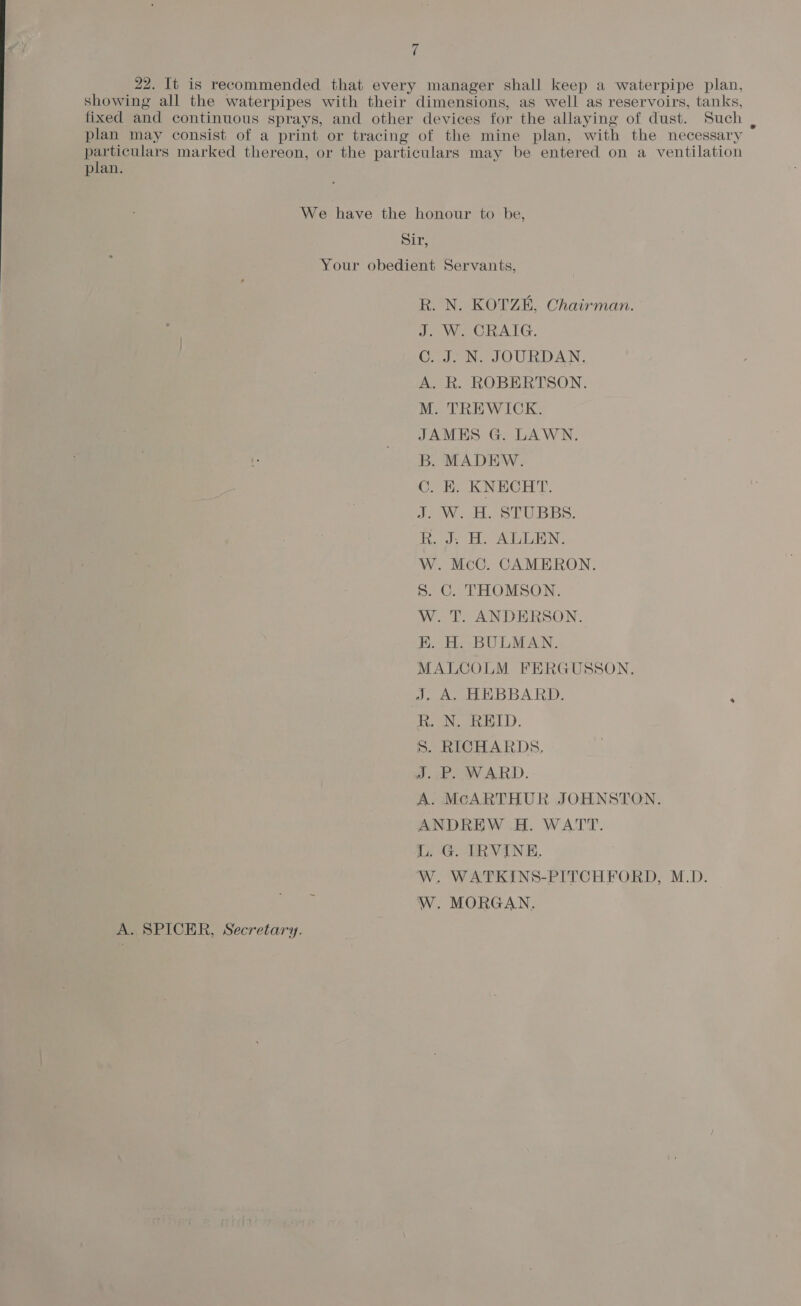 22. It is recommended that every manager shall keep a waterpipe plan, showing all the waterpipes with their dimensions, as well as reservoirs, tanks, fixed and continuous sprays, and other devices for the allaying of dust. Such , plan may consist of a print or tracing of the mine plan, with the necessary Pee ers marked thereon, or the particulars may be entered on a ventilation plan. We have the honour to be, Sir, Your obedient Servants, R. N. KOTZEH, Chairman. J. W. CRAIG. C. J. N. JOURDAN. A. R. ROBERTSON. M. TREWICK. JAMES G. LAWN. B. MADEW. C. B, KNECHT. dae H. SPUBBS. k. J. H. ALLEN. W. McC. CAMERON. S. C. THOMSON. W. T. ANDERSON. E. H. BULMAN. MALCOLM FERGUSSON. J, A, HEBBARD. ‘ R. N, REID. S. RICHARDS. J.P WARD. A. McARTHUR JOHNSTON. ANDREW H. WATT. L. G. IRVINE, W. WATKINS-PITCHFORD, M.D. W. MORGAN. A. SPICER, Secretary.