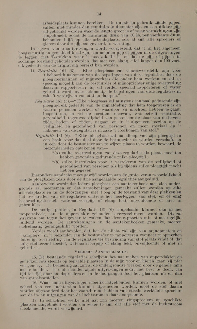 arbeidsplaats kunnen bereiken. De dunste.in gebruik zijnde pijpen zullen niet minder dan een duim in diameter zijn en een dikker pijp zal gebruikt worden waar de lengte groot is of waar vertakkingen zijn aangebracht, zodat de minimum druk van 50 lb. per vierkante duim behouden blijft op elke ar beidsplaats, ook al zijn alle sproeiers. of gieters door die pijp aangevoerd, in werking. In ’t geval van ertsuitgravingen wordt voorgesteld, dat 't in het algemeen hoogst nuttig en gemakkelik zal zijn, een metalen pijp of pijpen in de uitgravingen te leggen, met T-stukken waar ’t noodzakelik is, en dat de pijp of pijpen in zodanige toestand gehouden worden, dat met een slang, niet langer dan 100 voet, elk gedeelte van de uitgraving bereikt kan worden. 14. Regulatie 161 (3).—* Elke ploegbaas zal verantwoordelik zijn voor 't behoorlik nakomen van de bepalingen van deze regulaties door de ploegvoormannen of mijnwerkers die onder hem werken en zal zo spoedig mogelik aan de bestuurder of mijnopzichter enige overtreding daarvan rapporte aren; hij zal verder speciaal rapporteren of water gebruikt wordt overeenkomstig de bepalingen van deze regulaties in zake ’t verdrijven van stof en dampen.” | Regulatie 161 (5)—*“ Elke ploegbaas zal minstens eenmaal gedurende zijn ploegtijd elk gedeelte van de mijnafdeling dat hem toegewezen is en waarin personen werken of waardoor zij mochten hebben te gaan, inspekteren, en zal de toestand daarvan, wat betreft ventilatie, gezondheid, tegenwoordigheid van gassen em de staat van de boven- zijde, bodem of zijden, nagaan en in ’t algemeen toezien op de veiligheid en gezondheid van personen en meer speciaal op t nakomen van de regulaties in zake ’t voorkomen van stof.” Regulatie 161 (6)—* Elke ploegbaas zal na afloop van zijn ploegtijd in een boek, voor dat doel door de bestuurder te worden verschaft, en in een door de bestuurder aan te wijzen plaats te worden bewaard, de: biezonderheden optekenen van— ‘“(a) zulke overtredingen van deze regulaties als plaats mochten ~ hebben gevonden gedurende zulke ploegtid ; “(b) zulke instrukties voor ’t verzekeren van de veiligheid of gezondheid van personen als hij tijdens zulke ploegtijd mocht. hebben gegeven.” Biezondere aandacht moet gewijd worden aan de grote verantwoordelikheid van de ploegbazen zoals door de drie aangehaalde regulaties aangeduid. Aanbevolen wordt dat iedere ploegbaas een aantekenboek met zich onder- gronds zal meenemen en dat aantekeningen gemaakt zullen worden op. elke arbeidsplaats en in de doorgangen, met ’t oog op de toestand van deze plekken en het overtreden van de regulaties omtrent het neerleggen van stof, en of enig besproeiingstoestel, wateraanvoerpijp of slang lekt, onvoldoende of niet in gebruik is. De nodige punten, in Regulatie 161 (6) aangehaald, kunnen dan in het rapporteboek, aan de oppervlakte gehouden, overgeschreven worden. Dit zal strekken om tegen het gevaar te waken dat deze rapporten min of meer gelijk- luidengl worden. De aantekeningen in de aantekenboeken gemaakt, moeten stelselmatig gerangschikt worden. Verder wordt aanbevolen, dat het de plicht zal zijn van mijnopmeters en “samplers” in 't biezonder aan de bestuurder te rapporteren wanneer zij opmerken dat enige overtreding van de regulaties ter bestrijding van stof plaats vindt of dat enig stofkerend toestel, wateraanvoerpijp of slang lekt, onvoldoende of niet in gebruik is. | VERDERE AANBEVELINGEN. 15. De bestaande regulaties schrijven het nat maken van oppervlakten en gebroken rots slechts op bepaalde plaatsen in de mijn voor en hierin gaan zij niet ver genoeg. De bedoeling zal zijn al de ondergrondse werken door de gehele mijn nat te houden. In onderhanden zijnde uitgravingen is dit het best te doen, van tijd tot tijd, door handsproeiers en in de doorgangen door het plaatsen nu en dan van sproeitoestellen. 16. Waar oude uitgravingen moeilik natgehouden kunnen worden, of niet geheel van een luchtsrgom kunnen afgesneden worden, moet de stof daarin worden afgezonderd door het voortdurend hebben van steeds werkende sproeiers aan de in- en uitgangen van de luchtstromen daar doorgaande. 17. In schachten welke niet nat zijn moeten ringsproeiers op geschikte plaatsen aangebracht worden om zeker te zijn dat alle stof met de luchtstroom meekomende, wordt verwijderd.