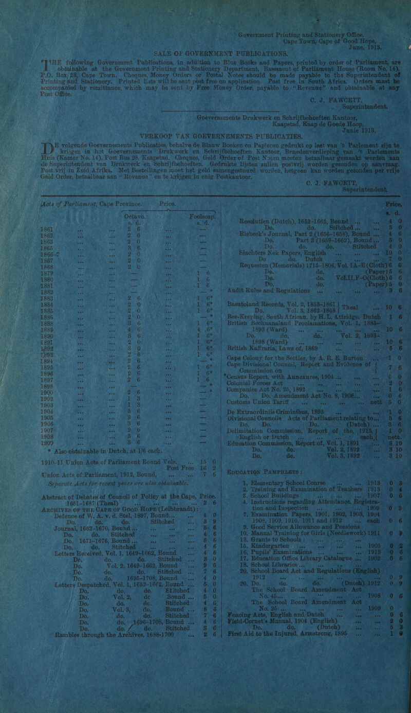    Government Eve je LORS Office, Gene Town, Cape: of Goo lim Re 4 Post free in South Africa. Orders must be Post Oe: Kaapstad, ae de poe Hoop, ie RES ge Junie 1913, VERKOOP VAN GOEVERNEMENTS PUBLICATIES, PE oo ne: ne tgs Post vrij in Zuid Afrika, 8 as 1861 Bb i 1862 2 0 fi 1863 2° 0 ed 1865 B16 i 1866-7 2 0 ie 1867 20 as 1868 2 0 i 1879 = iin 5 1880 fer : 1881 he ER : 1882. Rien hae em NEA 1868 TR EN NONE: 1884 ie KD REEN 1885: : 2 0 bt 1886 a 2° 0 5 1888 AN Bb A 18805 us, deg ; 1890 : 86 5 1891 a 2 0: : 1892 ie 810 ei 1898 daj be ee 1 1894 RDE ER ‘ 1895 di Ea enb Ae 1896 fen Sc P/O 5 1897 Eje VEE a 1898 gi ou Bae. int 1900 Et eT ee 3 ee 1902 es 173 Den 1903 bi GR tn se) 1904 aN: Pe 3 1905 8, A ze 1906 OD AG ba 1907 a Sh Deng be 1508 EE PEG i 1909 a (ive cis eae * Also obtainable i in Dutch, at 1/6 ce 4910-11 Union Acts of Parliament Bound Naka ues Post Free Union Acts of Parliament, 1912, Bouse: Separate Acts for recent years are wisp ohkanmn 1651-1687 (Theal) Defence of W. A. v. d, Stel, 1897, Bondi te Do. do. do. - Stitched i i Journal, 1662-1670, Bound a. ea Rane Vy en ote Do, do. Sti itched ie eee wee % eve Dos 1671-1676, Bound .: en aes vee Dol /17- 00) Stitched. cue Letters Received, Vol. 1, 1649-1662, Bound ane Do, do. do. . Stitehed … Dé. Vol. 2,.1649-1662, Bound... „16. do,, do. Stitched … Do, do, 1695-1708, Bound... Letterg ye ome vig? Vol. 1, 1652- 1662, Bound, Do. do- do, ‘Stitched — | Do, Vol, 2, .. de Bound ... (1e do. de, ed Do. Vol.3,. do, - Bound . Do. do. edo, Stitched Do. “do. 1696-1708, Bound . Do. do. do. ‘Stitched. Rambles yin the Archives, 1688-1700 ba : 15 16 a 6 pee de ee cal EN Ee   ONS 7 HE Education Ce ance of, wel as a Kes ne Doa fare OREN Vol. 2, 1892 — De. de, ‚Vol. 3, 1892 4 : a ie J pt AN EDUCATION Peaeeiers - 4 ae vi A DA  iC. J, iit wee oe ee “Superintendent,                          0. ds FAWOETT, Superi yh NS aa Riebeck’s ee Poel 2 Pere ae Ba Lae aoe __… Part 3 (1659-1662), Bound ... “do. do. Stitched, Ben Nek Papers, English … RE ziee Do do. Dutch es Requesten (Memorials) 1715-1806, vol. en ie 6 Do. da. 35 (Paper). 5 De, Poa Gere ee Basutoland Records, Vol. 2, 1853-1861 ee Do. Vol. 3, 1862-1868 Fermat it ae CWearg) 2:1), ee tence te do. 3 do, . jk \ ‘1898 (Ward)... 2 a ee British Kaffraria, Laws of, 1869° wee tea ae pet Cape Divisional Council, Report and Ze of Commission on ares *Census Report, with Annexures, 1904 .. eae IR Colonial Forces Act: ans Sees Be ‘ Companies Act No. 25, 1892.4 Zelen Do. … Do; Amendment Act No. 8 “1906, k Customs Union Tarif . -... GY, it Do, gh ‚Do                  sa a or’ ee in Elementary § ‘School Course... me 2, Training and Examination of Teachers 1 8. School Buildings |. Emmer wee TS 4. Instructions regarding. Attendance, Regist tion and Inspection... 7. Examination Papers, 1901, 1902, sa 1908, 1909, 1910, 1911 and 912. ‘a 159. ‘Good Service Allowance and Pensions » d 10. Manual Training for Girls (Needlework) 13. Grants to Schools ; ve. &gt; ee) gee 15, Kindergarten EE dee JT fee ‘ heed ie „16, Pupils’ Examinations ... Rave ee ae ‘17, Education Office Library Catalogue En 18, School Libraries … ane 5 20, School Board Act Bee Regulations 2 REE Rade 220. DG, oe do. pone Phe ia a Boats Acai Act te - NO: fi h 3 The School Board, Amendment MOR ETE An te * ze No, 25, vee Oe er 1909 0 „Fencing Acts, English and Dutch eN 0 eee eres Manual, 1904 Giaglsh) Nh rane do. (Dutch) ist Aid te the Injured, Armstrong, 1895. st