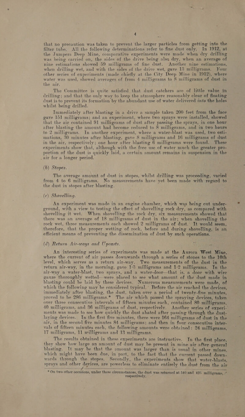 that no precaution was taken to prevent the larger particles from getting into the filter tube. All the following determinations refer to fine dust only. In 1912, at the Jumpers Deep Mine, comparative experiments were made when dry drilling was being carried on, the sides of the drive being alsa dry, when an average of nine estimations showed 59 milligrams of fine dust. Another nine estimations, when drilling wet, and with the sides of the drive wet, gave 15 milligrams. Four other series of experiments (made chiefly at the City Deep Mine in 1912), where water was used, showed averages of from 4 milligrams to 8 milligrams of dust in the air. The Committee is quite satisfied that dust catchers are of little value in drilling; and that the only way to keep the atmosphere reasonably clear of floating dust is to prevent its formation by the abundant use of water delivered into the holes whilst being drilled. Immediately after blasting in a drive a sample taken 200: feet from the face gave 151 milligrams; and an experiment, where two sprays were installed, showed that the air contained 91 milligrams of dust after passing the sprays, in one hour after blasting the amount had become reduced to 8 milligrams, and in two hours to 2 milligrams. In another experiment, where a water-blast was used, two esti- mations, 30 minutes after blasting, gave 8 milligrams and 16 milligrams of dust in the air, respectively; one hour after blasting 6 milligrams were found. These experiments show that, although with the free use of water much the greater pro- portion of the dust is quickly laid, a certain amount remains in suspension in the „air for a longer period. (b) Stopes. The average amount of dust in stopes, whilst drilling was proceeding, varied from 4 to 6 milligrams. No measurements have yet been made with regard to the dust in stopes after blasting. (c) Shovelling. An experiment was made in an engine chamber, which was being cut under- ground, with a view to testing the effect of shovelling rock dry, as compared with shovelling it wet. When shovelling the rock dry, six measurements showed that there was an average of 18 milligrams of dust in the air; when shovelling the rock wet, three measurements each showed 2 milligrams of dust.’ It would seem, therefore, that the proper wetting of rock, before and during shovelling, is an efficient means of preventing the dissemination of dust by such operations, (d) Return Air-ways and U pcasts. Ae 14 An interesting series of experiments was made at the Aurora West Mine, where the current of air passes downwards through a series of stopes to the 10th level, which serves as a return air-way. Two measurements of the dust in the return air-way, in the morning, gave 1:3 milligrams and 1:2 milligrams. In the air-way a water-blast, two sprays, and a water-door—that is, a door with wire gauze thoroughly wetted—were placed to see what amount of thé dust made in blasting could be laid by these devices. Numerous measurements were made, of which the following may be considered typical.’ Before the air reached the devices, immediately after blasting, the dust, taken over a period of twenty-five minutes, proved to be 286 milligrams.* The air which passed the spraying devices, taken over three consecutive intervals of fifteen minutes each, contained 80 milligrams, 40 milligrams, and 36 milligrams of dust, respectively. Another series of experi- ments was made to see how quickly the dust abated after passing through the dust- laying devices. In the first five minutes, there were 164 milligrams of dust in the air, in the second five minutes 84 milligrams; and then in four consecutive inter- vals of fifteen minutes each, the following amounts were obtained: 24 milligrams, 17 milligrams, 11 milligrams and 13 milligrams. The results obtained in these experiments are instructive. In the first place, they show how large an amount of dust may he present in mine air after general blasting. It may be that the amount was larger than is usual in other mines, which might have been due, in part, to the fact that the current passed down- wards through the stopes. Secondly, the experiments show that water-blasts, sprays and other devices, are powerless to eliminate entirely the dust from the air  * On two other occasions, under these circumstances, the dust was returned at 540 and 425 milligrams, -° respectively, 