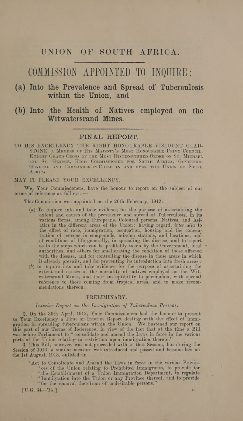 COMMISSION APPOINTED TO INQUIRE: (a) Into the Prevalence and Spread of Tuberculosis within the Union, and |  (b) Into the Health of Natives employed on the Witwatersrand Mines. | FINAL REPORT. TO HIS EXCELLENCY THE RIGHT HONOURABLE VISCOUNT GLAD- STONE, 4 Memprr-or His Masesty’s Most Honovraste Privy Councit, Knicur Granp Cross or tHe Most DistinGuisHeD ORDER or St. MicHaArn AND St. GrorGce, Hiagn Commisstoner For Sourn Arrica, GoveRNoR- GENERAL AND COMMANDER-IN-CHIEF IN AND OVER THE Union or Sovuru AFRICA. MAY IT PLEASE YOUR EXCELLENCY, We, Your Commissioners, have the honour to report on the subject of our terms of reference as follows: — The Commission was appointed on the 26th February, 1912 :— (a) To inquire into and take evidence for the purpose of ascertaining the extent and causes of the prevalence and spread of Tuberculosis, in its various forms, among Europeans, Coloured persons, Natives, and Asi- atics in the different areas of the Union; having regard, znter alia to the effect of race, immigration, occupation, housing and the concen- tration of persons in compounds, mission stations, and locations, and of conditions of life generally, in spreading the disease, and to ‘report as to the steps which can be profitably taken by the Government, local authorities, and others for ameliorating the condition of those affected with the disease, and for controlling the disease in those areas in which it already prevails, and for preventing its introduction into fresh areas ; (6) to inquire into and take evidence for the purpose of ascertaining the extent and causes of the mortality of natives employed on the Wit- watersrand Mines, and their susceptibility to pneumonia, with special reference to those coming from tropical areas, and to make recom- mendations thereon. PRELIMINARY. _Intervm Report on the Immigration of Tuberculous Persons. to Your Excellency a First or Interim Report dealing with the effect of immi- gration in spreading tuberculosis within the Union. We hastened our report’ on this part of our Terms. of Reference, in view of the fact that at the time a Bill was before Parliament to “consolidate and amend the Laws in force in the various parts of the Union relating to restriction upon immigration thereto.” 3. This Bill, however, was not proceeded with in that Session, but during the Session of 1913, a similar measure was introduced and passed and became law on the Ist August, 1913, entitled an “ Act to Consolidate and Amend the Laws in force in the various Provin- “ces of the Union relating to Prohibited Immigrants, to provide for “the Establishment of a Union Immigration Department, to regulate “Tmmigration into the Union or any Province thereof, and to provide “for the removal therefrom of undesirable persons.” [U.G. 34—'14.] | B e