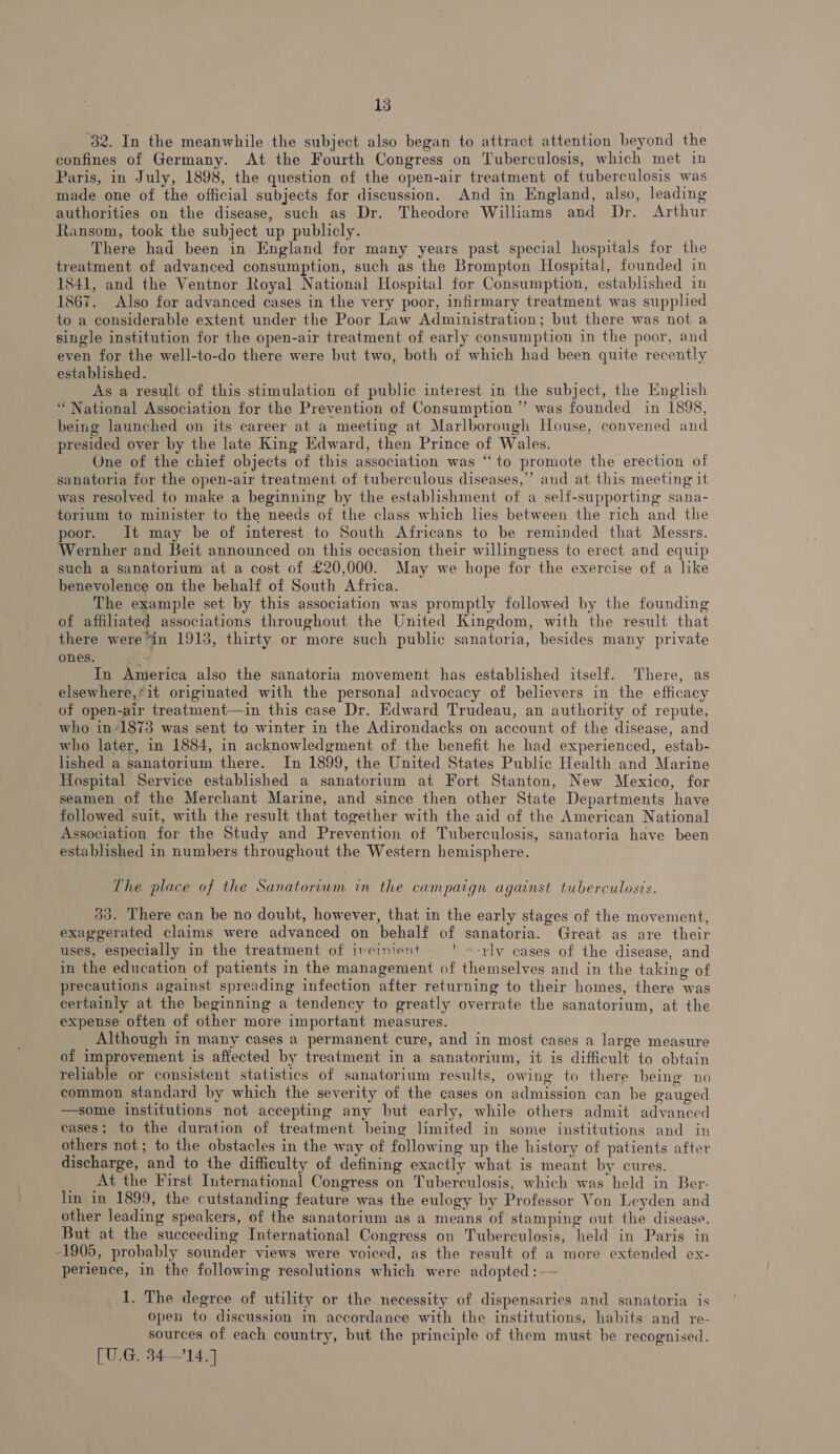 “32. In the meanwhile the subject also began to attract attention beyond the confines of Germany. At the Fourth Congress on Tuberculosis, which met in Paris, in July, 1898, the question of the open-air treatment of tuberculosis was made one of the official subjects for discussion. And in England, also, leading authorities on the disease, such as Dr. Theodore Williams and Dr. Arthur Ransom, took the subject up publicly. There had been in England for many years past special hospitals for the treatment of advanced consumption, such as the Brompton Hospital, founded in 1841, and the Ventnor Royal National Hospital for Consumption, established in 1867. Also for advanced cases in the very poor, infirmary treatment was supplied to a considerable extent under the Poor Law Administration; but there was not a single institution for the open-air treatment of early consumption in the poor, and even for the well-to-do there were but two, both of which had been quite recently established. — As a result of this stimulation of public interest in the subject, the English “National Association for the Prevention of Consumption ” was founded in 1898, being launched on its career at a meeting at Marlborough House, convened and presided over by the late King Edward, then Prince of Wales. One of the chief objects of this association was “to promote the erection of sanatoria for the open-air treatment of tuberculous diseases,’’ and at this meeting it was resolved to make a beginning by the establishment of a self-supporting sana- torium to minister to the needs of the class which lies between the rich and the poor. It may be of interest to South Africans to be reminded that Messrs. Wernher and Beit announced on this occasion their willingness to erect and equip such a sanatorium at a cost of £20,000. May we hope for the exercise of a like benevolence on the behalf of South Africa. The example set by this association was promptly followed by the founding of affiliated associations throughout the United Kingdom, with the result that there were*in 1913, thirty or more such public sanatoria, besides many private ones. “ In America also the sanatoria movement has established itself. There, as elsewhere,*it originated with the personal advocacy of believers in the efficacy of open-air treatment—in this case Dr. Edward Trudeau, an authority of repute, who in*1873 was sent to winter in the Adirondacks on account of the disease, and who later, in 1884, in acknowledgment of the benefit he had experienced, estab- lished a sanatorium there. In 1899, the United States Public Health and Marine Hospital Service established a sanatorium at Fort Stanton, New Mexico, for seamen of the Merchant Marine, and since then other State Departments have followed suit, with the result that together with the aid of the American National Association for the Study and Prevention of Tuberculosis, sanatoria have been established in numbers throughout the Western hemisphere. The place of the Sanatorium in the campaign against tuberculosis. 33. There can be no doubt, however, that in the early stages of the movement, exaggerated claims were advanced on behalf of sanatoria. Great as are their uses, especially in the treatment of incinient - ' »-rly cases of the disease, and in the education of patients in the management of themselves and in the taking of precautions against spreading infection after returning to their homes, there was certainly at the beginning a tendency to greatly overrate the sanatorium, at the expense often of other more important measures. Although in many cases a permanent cure, and in most cases a large measure of improvement is affected by treatment in a sanatorium, it is difficult to obtain reliable or consistent statistics of sanatorium results, owing to there being no common standard by which the severity of the cases on admission can be gauged —some institutions not accepting any but early, while others admit advanced cases; to the duration of treatment being limited in some institutions and in others not; to the obstacles in the way of following up the history of patients after discharge, and to the difficulty of defining exactly what is meant by cures. At the First International Congress on Tuberculosis, which was held in Ber- lim in 1899, the cutstanding feature was the eulogy by Professor Von Leyden and other leading speakers, of the sanatorium as a means of stamping out the disease. But at the succeeding International Congress on Tuberculosis, held in Paris in -1905, probably sounder views were voiced, as the result of a more extended ex- perience, in the following resolutions which were adopted :— 1, The degree of utility or the necessity of dispensaries and sanatoria is open to discussion in accordance with the institutions, habits and re- sources of each country, but the principle of them must be recognised.