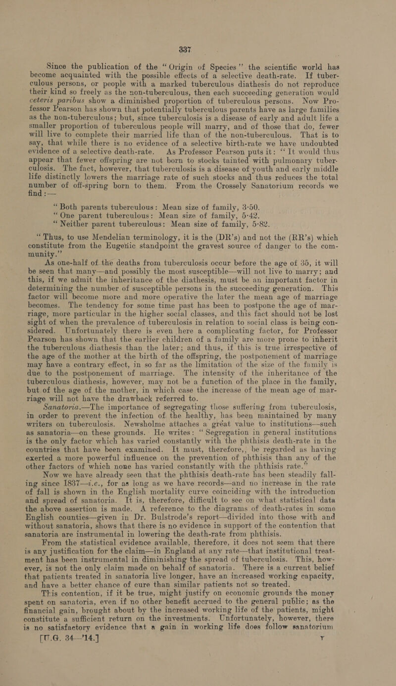 Since the publication of the “Origin of Species” the scientific world has become acquainted with the possible effects of a selective death-rate. If tuber- culous persons, or people with a marked tuberculous diathesis do not reproduce their kind so freely as the non-tuberculous, then each succeeding generation would ceteris paribus show a diminished proportion of tuberculous persons. Now Pro- fessor Pearson has shown that potentially tuberculous parents have as large families as the non-tuberculous; but, since tuberculosis is a disease of early and adult life a smaller proportion of tuberculous people will marry, and of those that do, fewer will live to complete their married life than of the non-tuberculous. That is to say, that while there is no evidence of a selective birth-rate we have undoubted evidence of a selective death-rate. As Professor Pearson puts it: ‘‘ It would thus appear that fewer offspring are not born to stocks tainted with pulmonary tuber: culosis. The fact, however, that tuberculosis is a disease of youth and early middle life distinctly lowers the marriage rate of such stocks and thus reduces the total pone of off-spring born to them. From the Crossely Sanatorium records we nd :— “Both parents tuberculous: Mean size of family, 3-50. “One parent tuberculous: Mean size of family, 5-42. “Neither parent tuberculous: Mean size of family, 5-82. “Thus, to use Mendelian terminology, it is the (DR’s) and not the (RR’s) which constitute from the Hugeriic standpoint the gravest source of danger to the com- munity.’ As one-half of the deaths from tuberculosis occur before the age of 35, it will . be seen that many—and possibly the most susceptible—will not live to marry; and this, if we admit the inheritance of the diathesis, must be an important factor in determining the number of susceptible persons in the succeeding generation. This factor will become more and more operative the later the mean age of marriage becomes. The tendency for some time past has been to postpone the age of mar- riage, more particular in the higher social classes, and this fact should not be lost sight of when the prevalence of tuberculosis in relation to social class is being con- sidered. Unfortunately there is even here a complicating factor, for Professor Pearson has shown that the earlier children of a family are more prone to inherit the tuberculous diathesis than the later; and thus, if this is true irrespective of the age of the mother at the birth of the offspring, the postponement of marriage may have a contrary effect, in so far as the limitation of the size of the family is due to the postponement of marriage. The intensity of the inheritance of the tuberculous diathesis, however, may not be a function of the place in the family, but of the age of the mother, in which case the increase of the mean age of mar- riage will not have the drawback referred to. _ Sanatoria.—The importance of segregating those suffering from tuberculosis, in order to prevent the infection of the healthy, has been maintained by many writers on tuberculosis. Newsholme attaches a gréat value to institutions—such as sanatoria—on these grounds. He writes: “Segregation in general institutions is the only factor which has varied constantly with the phthisis death-rate in the countries that have been examined. It must, therefore,, be regarded as having exerted a more powerful influence on the prevention of phthisis than any of the other factors of which none has varied constantly with the phthisis rate.” Now we have already seen that the phthisis death-rate has been steadily fall- ing since 1837—7.e., for as long as we have records—and no increase in the rate of fall is shown in the English mortality curve coinciding with the introduction and spread of sanatoria. It is, therefore, difficult to see on what statistical data the above assertion is made. A reference to the diagrams of death-rates in some English counties—given in Dr. Bulstrode’s report—divided into those with and without sanatoria, shows that there is no evidence in support of the contention that sanatoria are instrumental in lowering the death-rate from phthisis. From the statistical evidence available, therefore, it does not seem that there is any justification for the claim—in England at any rate—that institutional treat- ment has been instrumental in diminishing the spread of tuberculosis. This, how- ever, is not the only claim made on behalf of sanatoria. There is a current belief that patients treated in sanatoria live longer, have an increased working capacity, and have a better chance of cure than similar patients not so treated. This contention, if it be true, might justify on economic grounds the money spent on sanatoria, even if no other benefit accrued to the general public; as the financial gain, brought about by the increased working life of the patients, might constitute a sufficient return on the investments. Unfortunately, however, there is no satisfactory evidence that a gain in working life does follow sanatorium