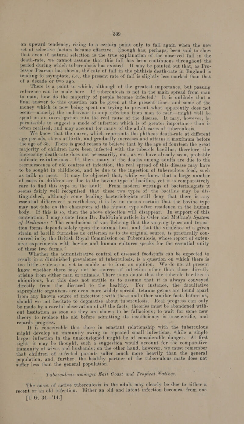 an upward tendency, rising to a certain point only to fall again when the new set of selective factors became effective. Hnough has, perhaps, been said to show that even if natural selection is the true explanation of the observed fall in the death-rate, we cannot assume that this fall has been continuous throughout the period during which tuberculosis has existed. It may be pointed out that, as Pro- fessor Pearson has shown, the rate of fall in the phthisis death-rate in England is tending to asymptote, 7.e., the present rate of fall is slightly less marked than that of a decade or two ago. There is a point to which, although of the greatest importance, but passing reference can be made here. If tuberculosis is not in the main spread from man to man, how do the majority of people become infected? It is unlikely that a final answer to this question can be given at the present time; and some of the money which is now being spent on trying to prevent what apparently does not occur—namely, the endeavour to stop infection from man to man—might well be spent on an investigation into the real cause of the disease. It may, however, be permissible {o suggest a mode of infection which is of greater importance than is often realised, and may account for many of the adult cases of tuberculosis. We know that the curve, which represents the phthisis death-rate at different age periods, starts at birth, and gradually increases and attains a maximum before the age of 35. There is good reason to believe that by the age of fourteen the great majority of children have been infected with the tubercle bacillus; therefore, the increasing death-rate does not necessarily, nor, as we have already seen, probably indicate re-infections.. If, then, many of the deaths among adults are due to the recrudescence of old centres of infection, the real spread of this disease may have to be sought in childhood, and be due to the ingestion of tuberculous food, such as milk or meat. It may be objected that, while we know that a large number of cases in children are due to the bovine type of bacillus, yet it is comparatively rare to find this type in the adult. From modern writings of bacteriologists it seems fairly well recognised that these two types of the bacillus may be dis- tinguished, although some leading bacteriologists still deny that there is any essential difference; nevertheless, it 1s by no means certain that thé bovine type may not take on the characters of the human type after residence in the human body. If this is so, then the above objection will disappear. In support of this contention, | may quote from Dr. Baldwin’s article in Osler and McCrae’s System of Medicine: “ The conclusions of von Behring that the varying types and transi- tion forms depends solely upon the animal host, and that the virulence of a given strain of bacilli furnishes no criterion as to its original source, is practically con- curred in by the British Royal Commission on Tuberculosis, whose report of exten- sive experiments with bovine and human cultures speaks for the essential unity of these two forms.”’ Whether the administrative control of diseased foodstuffs can be expected to result in a diminished prevalence of tuberculosis, is a question on which there is too little evidence as yet to enable us to form an opinion. We do not at present know whether there may not be sources of infection other than those directly arising from either man or animals. There is no doubt that the tubercle bacillus 1s ubiquitous, but this does not entitle us to assume that it is always conveyed directly from the diseased to the healthy. For instance, the facultative saprophitic organisms are even more widely spread; tetanus germs are found apart from any known source of infection; with these and other similar facts before us, should we not hesitate to dogmatise about tuberculosis. Real progress can only be made by a careful observation of all the facts; theories must be abandoned with- out hesitation as soon as they are shown to be fallacious; to wait for some new theory to replace the old before admitting its insufficiency is unscientific, and retards progress. ; | eee It is conceivable that those in constant relationship with the tuberculous might develop an immunity owing to repeated small infections, while a single larger infection in the unaccustomed might be of considerable danger. At first sight, it may be thought, such a suggestion would account for the comparative immunity of wives and husbands; on the other hand, however, we must remember that children of infected parents suffer much more heavily than the general population, and, further, the healthy partner of the tuberculous mate does not suffer less than the general population. Tuberculosis amongst East Coast and Tropical Natives. The onset of active tuberculosis in the adult may clearly be due to either a recent or an old infection. Hither an old and latent infection becomes, from one