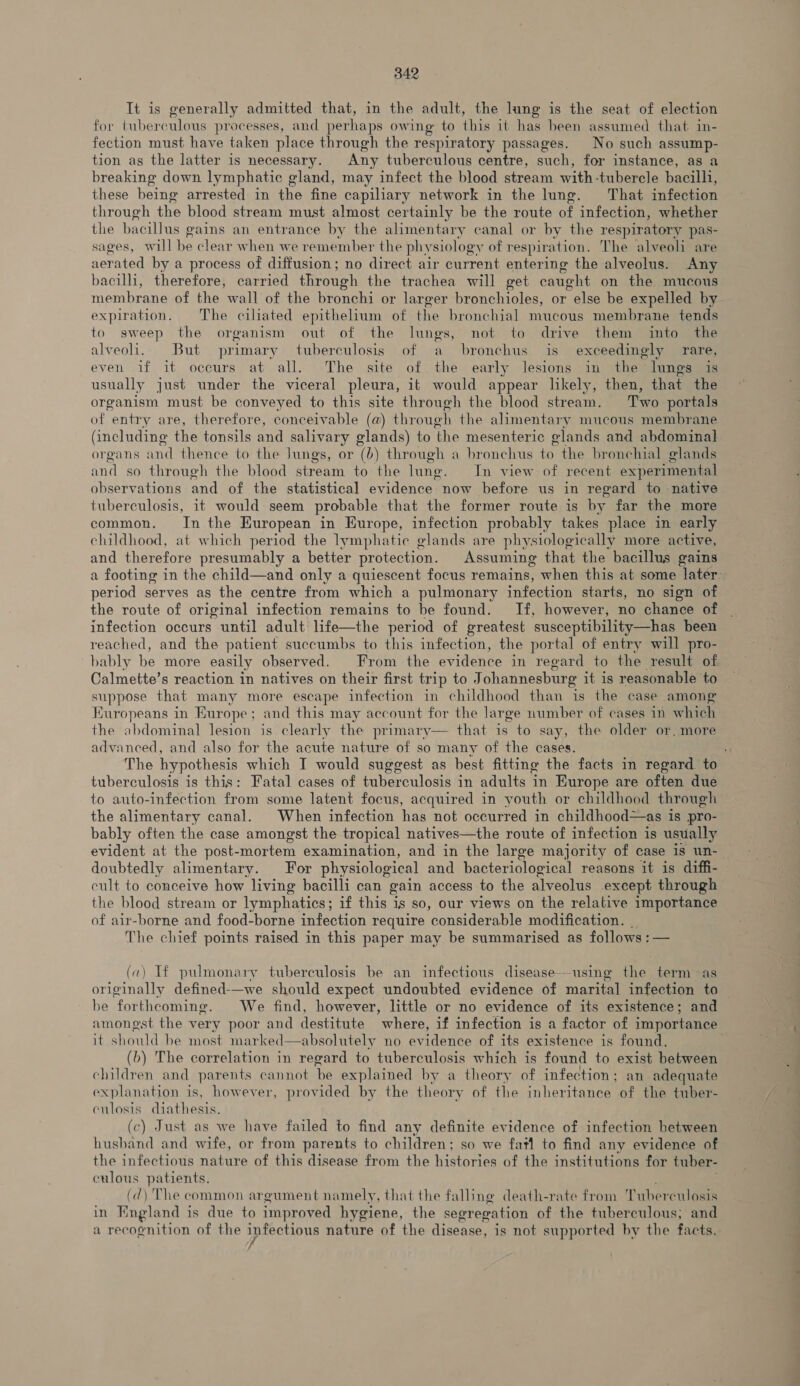 It is generally admitted that, in the adult, the lung is the seat of election for tuberculous processes, and perhaps owing to this 1t has been assumed that in- fection must have taken place through the respiratory passages. No such assump- tion as the latter is necessary. Any tuberculous centre, such, for instance, as a breaking down lymphatic gland, may infect the blood stream with tubercle bacilli, these being arrested in the fine capiliary network in the lung. That infection through the blood stream must almost certainly be the route of infection, whether the bacillus gains an entrance by the alimentary canal or by the respiratory pas- sages, will be clear when we remember the phy siology of respiration. The alveoli are aerated by a process of diffusion; no direct air current entering the alveolus. Any bacilli, therefore, carried through the trachea will get caught on the mucous membrane of the wall of the bronchi or larger bronchioles, or else be expelled by expiration. The ciliated epithelium of the bronchial mucous membrane tends to sweep the organism out of the lungs, not to drive them into the alveoli. But primary tuberculosis of a bronchus is exceedingly rare, even if it occurs at all. The site of the early lesions in the lungs is usually just under the viceral pleura, it would appear likely, then, that the organism must be conveyed to this site through the blood stream. Two portals of “entry are, therefore, conceivable (a) through the alimentary mucous membrane (including the tonsils and salivary glands) to ‘the mesenteric glands and abdominal organs and thence to the Jungs, or (6) through a bronchus to the bronchial glands and so through the blood stream to the lung. In view of recent experimental observations and of the statistical evidence now before us in regard to native tuberculosis, it would seem probable that the former route is by far the more common. In the European in Europe, infection probably takes place in early childhood, at which period the lymphatic glands are physiologically more active, and therefore presumably a better protection. Assuming that the bacillus gains period serves as the centre from which a pulmonary sntcetinn starts, no sign of the route of original infection remains to be found. If, however, no chance of infection occurs until adult life—the period of greatest susceptibility—has been reached, and the patient succumbs to this infection, the portal of entry will pro- bably be more easily observed. From the evidence in regard to the result of Calmette’s reaction in natives on their first trip to Johannesburg it is reasonable ‘to suppose that many more escape infection in childhood than is the case among Europeans in Burope; and this may account for the large number of cases in whieh the abdominal lesion is clearly the primary say, the older or. more advanced, and also for the acute nature of so many of the cases.  tuberculosis is this: Fatal cases of tuberculosis in adults in Europe are often due the alimentary canal. When infection has not occurred in childhood—as is pro- bably often the case amongst the tropical natives—the route of infection is usually doubtedly alimentary. For physiological and bacteriological reasons it is diffi- cult to conceive how living bacilli can gain access to the alveolus except through the blood stream or lymphatics ; if this is so, our views on the relative importance of air-borne and food-borne infection require considerable modification. The chief points raised in this paper may be summarised as follows : — (a) If pulmonary tuberculosis be an infectious disease—using the term as originally defined-—we should expect undoubted evidence of marital infection to be forthcoming. We find, however, little or no evidence of its existence; and  it should be most marked—absolutely no evidence of its existence is found. (b) The correlation in regard to tuberculosis which is found to exist between children and parents cannot ‘be explained by a theory of infection; an adequate explanation is, however, provided by the theory of the inheritance of the tuber- eulosis diathesis. (c) Just as we have failed to find any definite evidence of infection between husband and wife, or from parents to children; so we fatl to find any evidence of the infectious nature of this disease from the histories of the institutions for tuber- culous patients. (d) The common argument namely, that the falling death-rate from T uberculosin in fags is due to improved hygiene, the segregation of the tuberculous; and a recognition of the infectious nature of the disease, is not supported by the facts.