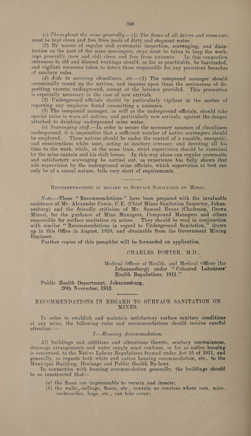 (¢) Throughout the mine generally.—(1) The floors of all drives and cross-cuts must be kept clean and free from pools of dirty and stagnant water. (2) By means of regular and systematic inspection, scavenging, and disin- fection on the part of the mine scavengers, steps must be taken to keep the work- ings generally (new and old) clean and free from nuisance. In this connection entrances to old and disused workings should, as far as practicable, be barricaded, and vigilant measures taken to detect those responsible for any persistent breaches of sanitary rules. (d) Aids to securing cleanliness, etc.—(1) The compound manager should occasionally round up the natives, and impress upon them the seriousness of de- positing excreta underground, except at the latrines provided. This precaution is especially necessary in the case of new arrivals. ; (2) Underground officials should be particularly vigilant in the matter of reporting any employee found committing a nuisance. (3) The compound manager, as well as the underground officials, should take special pains to warn all natives, and particularly new arrivals, against the danger attached to drinking underground mine water. (e) Scavenging staff.—In order to secure the necessary measure of cleanliness underground, it is imperative that a sufficient number of native scavengers should and conscientious white man, acting as sanitary overseer, and devoting all his time to the work, while, at the same time, strict supervision should be exercised by the mine captain and his shift bosses. In this way alone can regular systematic and satisfactory scavenging be carried out, as experience has fully shown that sole supervision by the underground mine officials, which supervision at best can only be of a casual nature, falls very short of requirements. . - RECOMMENDATIONS IN REGARD TO SURFACE SANITATION ON MINES. Note.—These ‘‘ Recommendations’’ have been prepared with the invaluable assistance of Mr. Alexander Cowie, C.E. (Chief Mines Sanitation Inspector, Johan- nesburg) and the friendly criticism of Mr. Samuel Evans (Chairman, Crown Mines), for the guidance of Mine Managers, Compound Managers and others responsible for surface sanitation on mines. They should be read in conjunction with similar ‘‘ Recommendations in regard to Underground Sanitation,’’ drawn Engineer. ; Further copies of this pamphlet will be forwarded on application. CHARLES PORTER, M.D., Medical Officer of Health, and Medical Officer ‘(for Johannesburg) under ‘‘Coloured Labourers’ Health Regulations, 1911.’ Public Health Department, Johannesburg, : 20th November, 1913. RECOMMENDATIONS IN REGARD TO SURFACE SANITATION ON MINES. attention :— I.—Housing Accommodation, All buildings and additions and alterations thereto, sanitary conveniences, drainage arrangements and water supply must conform, so far as native housing is concerned, to the Native Labour Regulations framed under Act 15 of 1911, and generally, as regards both white and native housing accommodation, ete., to the Municipal Building, Drainage and Public Health By-laws. . In connection with housing accommodation generally, the buildings should be so constructed that  (a) the floors are impermeable to vermin and insects; cockroaches, bugs, etc., can take cover; —— TO Oe