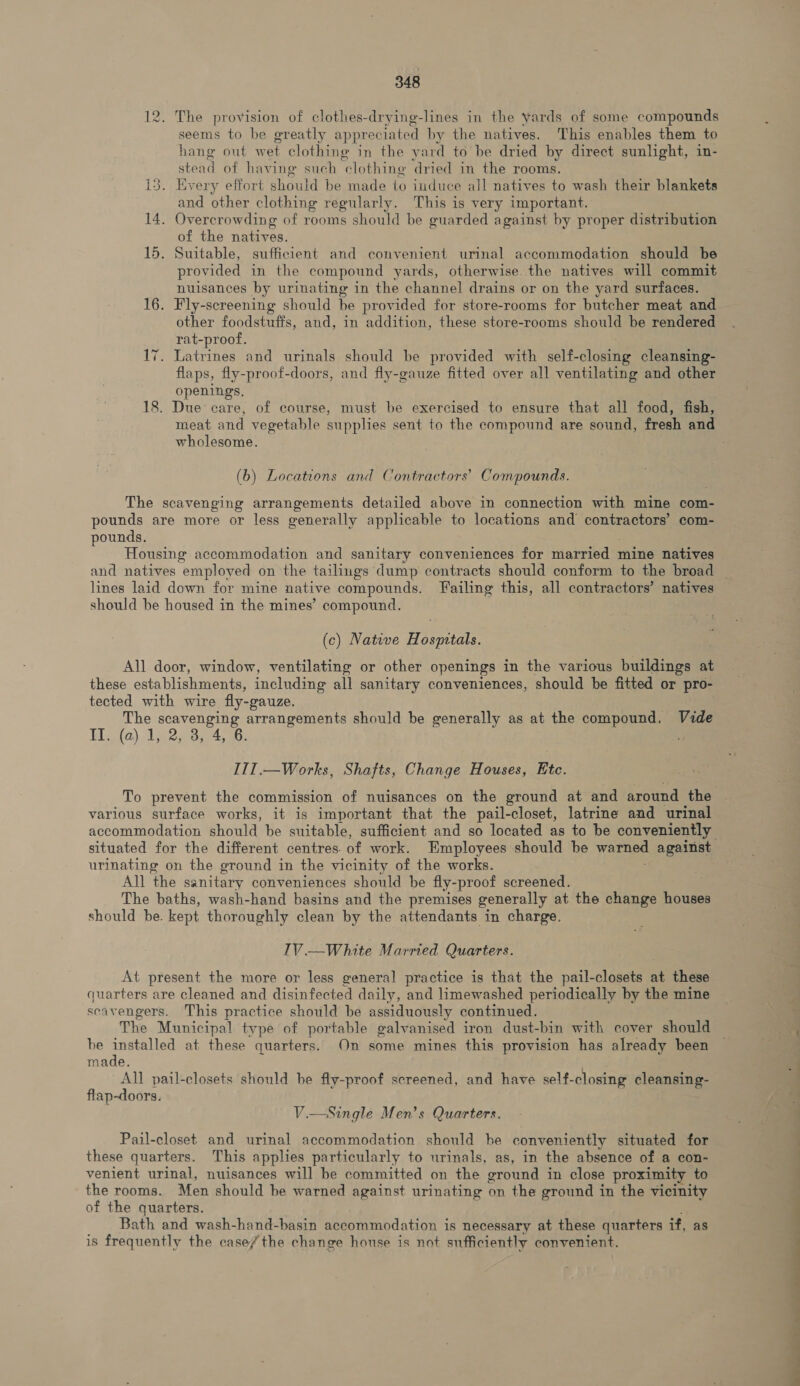 12. The provision of clothes-drying-lines in the yards of some compounds seems to be greatly appreciated by the natives. This enables them to hang out wet clothing in the yard to be dried by direct sunlight, in- stead of havi ing such ‘clothing dried in the rooms. 13. Every effort should be made to induce all natives to wash their blankets and other clothing regularly. This is very important. 14. Overcrowding of rooms should be guarded against by proper distribution of the natives. 15. Suitable, sufficient and convenient urinal accommodation should be provided in the compound yards, otherwise. the natives will commit nuisances by urinating in the channel drains or on the yard surfaces. 16. Fly-screening should be provided for store-rooms for butcher meat and other foodstuffs, and, in addition, these store-rooms should be rendered rat-proof. 17. Latrines and urinals should be provided with self-closing cleansing- flaps, fly-proof-doors, and fly-gauze fitted over all ventilating and other openings. 18. Due’ care, of course, must be exercised to ensure that all food, fish, wholesome. (b) Locations and Contractors’ Compounds. The scavenging arrangements detailed above in connection with mine com- pounds are more or less generally applicable to locations and contractors’ com- pounds. Housing accommodation and sanitary conveniences for niareibd mine natives lines laid down for mine native compounds. Failing this, all contractors’ natives should be housed in the mines’ compound. (c) Native H reomribs All door, window, ventilating or other openings in the various buildings at these establishments, including all sanitary conveniences, should be fitted or pro- tected with wire fly-gauze. The scavenging arrangements should be generally as at the compound. Vide Wiia) Ame oars, a0: III.—Works, Shafts, Change Houses, Etc. To prevent the commission of nuisances on the ground at and around the various surface works, it is important that the pail-closet, latrine and urinal situated for the different centres. of work. Employees should be warned against urinating on the ground in the vicinity of the works. All the sanitary conveniences should be fly-proof screened. The baths, wash-hand basins and the premises generally at the change houses should be. kept thoroughly clean by the attendants in charge. IV.—White Married Quarters. At present the more or less general practice is that the pail-closets at these quarters are cleaned and disinfected daily, and limewashed periodically by the mine scavengers. This practice should be assiduously continued. The Municipal type of portable galvanised iron dust-bin with cover should be ed at these quarters. On some mines this provision has already been made All pail-closets should he fly-proof screened, and have self-closing cleansing- flap-doors. V.—Single Men’s Quarters. Pail-closet and urinal accommodation should he conveniently situated for these quarters. This applies particularly to urinals, as, in the absence of a con- venient urinal, nuisances will be committed on the ground in close proximity to the rooms. Men should be warned against urinating on the ground in the vicinity of the quarters. Bath and wash-hand-basin accommodation is necessary at these quarters if, as is frequently the case/ the change house is not sufficiently convenient. ee a