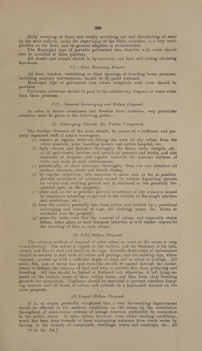 Daily sweeping of floors and weekly scrubbing out and disinfecting of same by the mine natives, under the supervision of the white caretaker, is a very usual practice on the Reef, and its general adoption is recommended. The Municipal type of portable galvanised iron dust-bin with cover should also be installed at these quarters. All closets and urinals should be fly-screened, and have selt- Fee ae cleansing flap-doors. VI.—Mine Boarding Houses. All door, window, ventilating or other openings at boarding house premises, including sanitary conveniences, should be fly-proof screened. Municipal type of galvanised iron refuse receptacle with cover should be provided. Particular attention should be paid to the ao disposal of waste-water from these premises. Vil.— General Scavenging and Refuse Disposal. In order to secure cleanliness and freedom from nuisance, very particular attention must be given to the following points : — (1) Scavenging Outside the Native Compound. ‘The Surface Overseer of the mine should, by means of a sufficient and pro- perly organised staff of native scavengers, (a) remove at regular intervals during the week all dry refuse from the white quarters, mine boarding houses and native hospital, etc. ; (b) daily cleanse and disinfect thoroughly the floors, seats, troughs, etc., of all pail-closets, latrines and urinals at quarters and works, and also limewash at frequent and regular intervals the internal surfaces of walls and roofs of such conveniences ; (c) periodically, at short intervals, thoroughly clean out and disinfect all suriace channels, sluits and trench drains; (d) by regular inspection, take measures to abate and, as far as possible, prevent recurrencé of nuisances caused by natives depositing excreta on vacant and outlying ground and in sheltered or less generally fre- quented spots on the property; (e) abate and, as far as possible, prevent recurrence of any nuisance caused by employees urinating on ground in the vicinity of the single quarters and workshops, etc.; (f) keep the surface generally free from refuse and rubbish by a periodical scavenging and removal of rags, old clothing, paper, etc., blown or scattered over the property ; (g) generally make sure that the removal of refuse, and especially stable refuse, takes place at such frequent intervals as will render impossible the breeding of flies in such refuse. (2) Solid Refuse Disposal. The existing method of disposal of solid refuse on most of the mines rs very unsatisfactory. The refuse is tipped on the surface, and the tendency is for rats, vermin and flies to feed and breed on the tips. Suitable destructors or incinerators should be erected to deal with all refuse and garbage, and the existing tips, where exposed, covered up with a sufficient depth of clean soil or ashes or tailings. All meat, fish, jam or syrup tins gnd such-like should be passed through the incine- rators to destroy the remains of food and help to prevent flies from gathering and breeding. All tins should be buried or flattened out, otherwise, if left lying ex- posed on the surface, most of them collect water, and then form ideal breeding grounds for mosquitoes. Vigilance should be exercised to prevent outsiders dump- ing manure and all kinds of refuse and rubbish in a haphazard manner on the mine property. (3) Liquid Refuse Disposal. It is, of course, generally recognised that a very far-reaching improvement would be effected in the sanitary conditions on the mines by the installation throughout of water-borne systems of sewage removal, preferably by connection to the public sewer. At some mines, however, even ‘under existing conditions, » much has been done towards at least minimising nuisance from waste water by having, in the vicinity of compounds, dwellings, works and roadways, etc., all