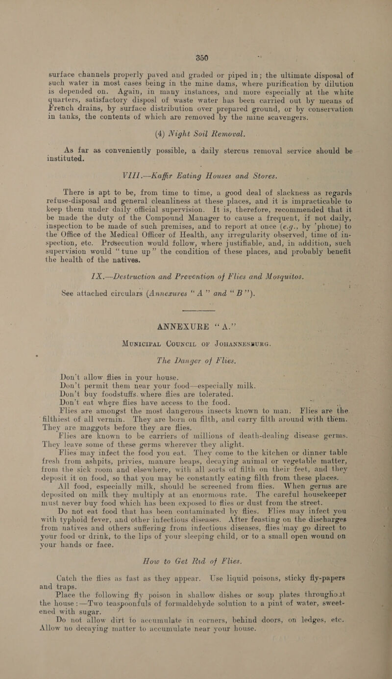 surface channels properly paved and graded or piped in; the ultimate disposal of such water in most cases being in the mine dams, where purification by dilution is depended on. Again, in many instances, and more especially at the white quarters, satisfactory disposl of waste water has been carried out by means of French drains, by surface distribution over prepared ground, or by conservation in tanks, the contents of which are removed by the mine scavengers. (4) Night Soil Removal. As far as conveniently possible, a daily stercus removal service should be instituted. Vill.—Kaffir Eating Houses and Stores. There is apt to be, from time to time, a good deal of slackness as regards refuse-disposal and general cleanliness at these places, and it is impracticable to keep them under daily official supervision. It is, therefore, recommended that it inspection to be made of such premises, and to report at once (e.g., by ’phone) to the Office of the Medical Officer of Health, any irregularity observed, time of in- spection, ete. Prosecution would follow, where justifiable, and, in addition, such supervision would “tune up” the condition of these places, and probably benefit the health of the natives. IX .—Destruction and Prevention of Flies and Mosquitos. See attached circulars (Annesures “A” and “B’’). ANNEXURE “A.” MonicipaL Councit or JOHANNESBURG. The Danger of Flies, Don’t allow flies in your house. Don’t permit them near your food—especially milk, Don’t buy foodstuffs. where flies are tolerated. Don’t eat where flies have access to the food. ‘filthiest of all vermin. They are born on filth, and carry filth around with them. They are maggots before they are flies. . Flies are known to be carriers of millions of death-dealing disease germs. They leave some of these germs wherever they alight. Flies may infect the food you eat. They come to the kitchen or dinner table fresh from ashpits, privies, manure heaps, decaying animal or vegetable matter, from the sick room and elsewhere, with all sorts of filth on their feet, and they deposit it on food, so that you may be constantly eating filth from these places. All food, especially milk, should be screened from flies. When germs are deposited on milk they multiply at an enormous rate. The careful housekeeper must never buy food which has been exposed to flies or dust from the street. with typhoid fever, and other infectious diseases. After feasting on the discharges from natives and others suffering from infectious diseases, flies may go direct to your food or drink, to the lips of your sleeping child, or to a small open wound on your hands or face. How to Get Rid of Plies. Catch the flies as fast as they appear. Use liquid poisons, sticky fly-papers and traps. : Place the following fly poison in shallow dishes or soup plates throughoat the house :—Two teaspoonfuls of formaldehyde solution to a pint of water, sweet- ened with sugar. Do not allow dirt to accumulate in corners, behind doors, on ledges, ete. Allow no decaying matter to accumulate near your house. ~ mal —————— a —_