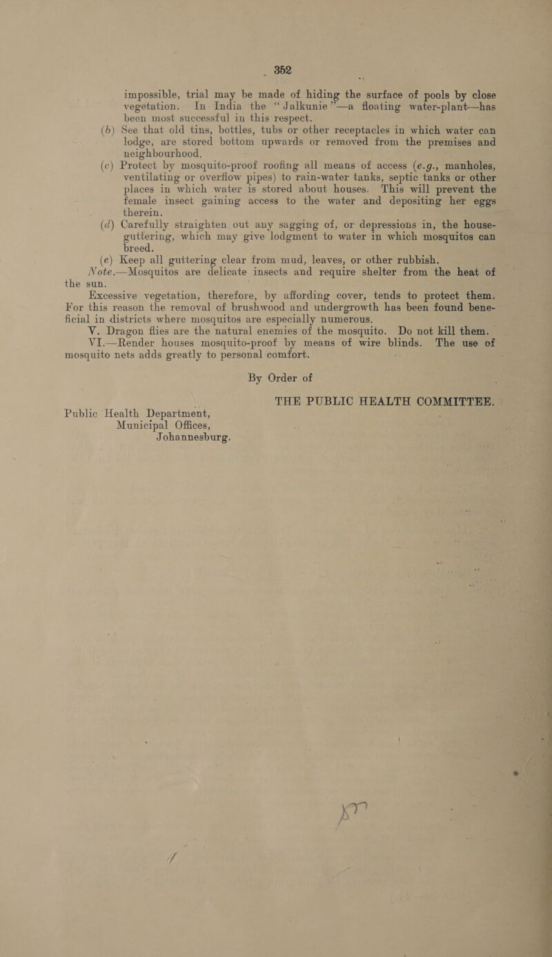 _ 852 impossible, trial may be made of hiding the surface of pools by close vegetation. In India the “Jalkunie”—a floating water-plant—has been most successful in this respect. (6) See that old tins, bottles, tubs or other receptacles in which water can lodge, are stored bottom upwards or removed from the premises and neighbourhood. (c) Protect by mosquito-proof roofing all means of access (e.g., manholes, ventilating or overfiow pipes) to rain-water tanks, septic tanks or other female insect gaining access to the water and depositing her eggs therein. (d) Carefully straighten out any sagging of, or depressions in, the house- guttering, which may give lodgment to water in which mosquitos can breed. (e) Keep all guttering clear from mud, leaves, or other rubbish. Vote.—Mosquitos are delicate insects and require shelter from the heat of Excessive vegetation, therefore, by affording cover, tends to protect them. V. Dragon flies are the natural enemies of the mosquito. Do not kill them. — VI.—Render houses mosquito-proof by means of wire RN, The use of By Order of Municipal Offices, Johannesburg. en ie |