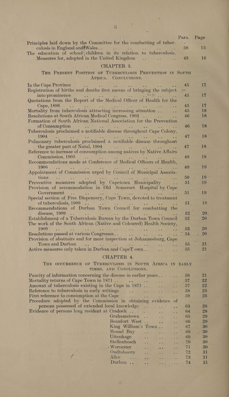 Para. Principles laid down by the Committee for the combatting of tuber- culosis in England and{Wales. . es 38 The education of school> children in its Penton Ne taherculucs Measures for, adopted i in the United Kingdom .. “3 i RA CHAPTER. 3. THE PRESENT PosITION oF TUBERCULOSIS PREVENTION IN SOUTH AFRICA. CONCLUSIONS. In the Cape Province ; 45 Registration of births and deaths first means of bringing the ‘subject = into prominence : rots 45 Quotations from the Report of the Medical Officer of Health. for the Cape, 1896 BE a nari tee Mortality from tuberculosis attracting increasing attention .. oe eae Resolutions at South African Medical Congress, 1903 .. By wt vee Formation of South African National Association for the Prevention of Consumption : 46 Tuberculosis proclaimed a notifiable disease throughout Cape Colony, ; 1904... 47 Pulmonary tuberculosis proclaimed a notifiable: disease throughout the greater part of Natal, 1904 4 47 Reference to increase of consumption among natives by Native Affairs Commission, 1905 . 48 Recommendations made at Conference of Medical Officers of Health, 1906 ccd 49 Appointment of Commission urged by Council of Municipal “Associa- TIONS gay se ee eal Preventive measures adopted by Wasi, Municipality gee) Provision of accommodation in Old Somerset Hospital by Cape Government .. 51 Special section of Free Dispensary, Cape Town, ‘devoted to treatment . of tuberculosis, 1909 .. 51 Recommendations of Durban Town Council for combatting the The work of the South African (Native and sees} Health Sotety, a 1909 R -. ; 53 Resolutions passed at various s Congresses. . tid Seabee Provision of abattoirs and for meat inspection at J ohannesbug, Cape Townand Durban... sg Se Piss Active measures only taken in Durban and CapeT own. a +. ocd CHAPTER 4. THE OCCURRENCE OF TUBERCULOSIS IN SouTH AFRICA IN BARLY TIMES, AND CONCLUSIONS. Paucity of information concerning the disease in earlier years. . ene Mortality returns of Cape Town in 1871 .. yy a oe Arey Amount of tuberculosis existing in the Cape in 1871 .. a aR er 3 Reference to tuberculosis in early writings a om “ Meas es First reference to consumption at the Cape 4. ees Procedure adopted by the Commission in obtaining evidence of persons possessed of extended local knowledge . - ta! Seen Evidence of persons long resident at Cradock .. ~ Bi Li Soe Grahamstown .. ae o> Oe Beaufort West .. én LanaO King William’s Town .. 0 ak Mossel Bay ii as Bary ki) Uitenhage e: a a oe Stellenbosch .. ae + Ahead » Worcester ety es fot ty Gk Oudtshoorn “4 in, reat ee f ALICE) alias col ena eee tay kate Durban .. BS ae ts Page 15 16 17 17 17 18 18 18 18 18 19 Loe re | 19 20, 20 20 120 ‘tek