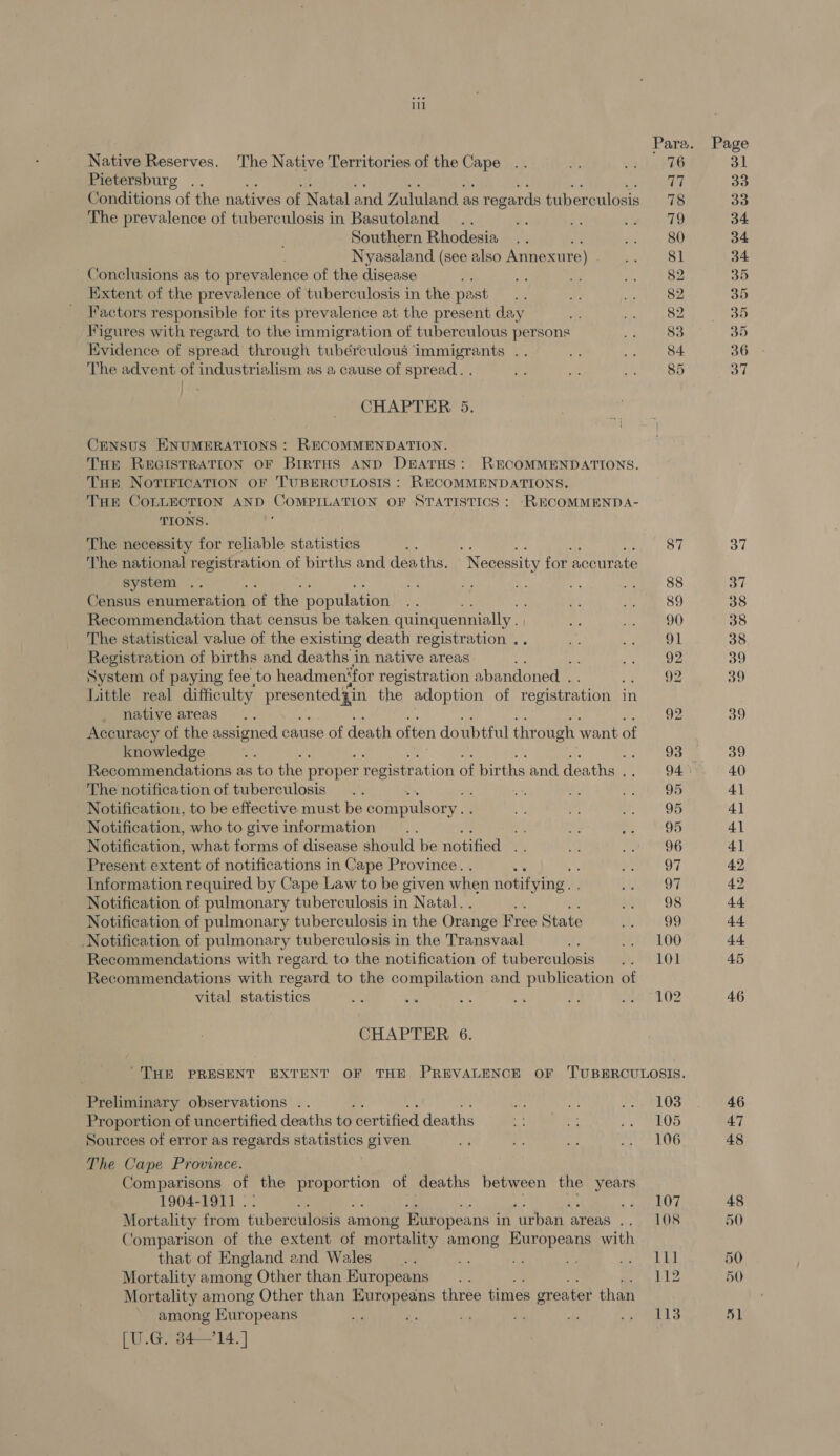 Native Reserves. The Native Territories of the vape Pietersburg Conditions of the natives of Natal and Zululand as regards tuberculosis The prevalence of tuberculosis in Basutoland. Southern Rhodesia Nyasaland (see also Annexure) Conclusions as to prevalence of the disease Extent of the prevalence of tuberculosis in the past Factors responsible for its prevalence at the present day Figures with regard to the immigration of tuberculous persons Evidence of spread through tubérculous immigrants .. The advent of industrialism as a cause of spread. . CHAPTER 5. CENSUS ENUMERATIONS : RECOMMENDATION. THE REGISTRATION OF BIRTHS AND DEATHS: RECOMMENDATIONS. Tue NoTiricATION OF TUBERCULOSIS : RECOMMENDATIONS. THE COLLECTION AND ae ay OF STATISTICS : RECOMMEND A- TIONS. The necessity for reliable statistics ; Me a ey The national registration of births and deaths. “Necessity for accurate system .. Census enumeration of the population Recommendation that census be taken quinquemnially . The statistical value of the existing death registration .. Registration of births and deaths in native areas ie System of paying fee to headmen‘for registration abandoned . Little real difficulty ec zin the adoption of registration i in native areas : Accuracy of the assigned cause of death often doubtful through want of knowledge ie Recommendations as to the proper registration of births and deaths , The notification of tuberculosis ; Notification, to be effective must be compulsory... Notification, who to give information te Notification, what forms of disease should be notified ; Present extent of notifications in Cape Province. Information required by Cape Law to be given when notifying. . Notification of pulmonary tuberculosis in Natal. . Notification of pulmonary tuberculosis in the Orange Free State Notification of pulmonary tuberculosis in the Transvaal : Recommendations with regard to the notification of tuberculosis Recommendations with regard to the compilation and publication of vital statistics . - CHAPTER 6. Preliminary observations .. Proportion of uncertified deaths to ‘certified deaths Sources of error as regards statistics given The Cape Province. Comparisons of the Se amass of deaths between the years 1904-1911 . : : Mortality from tuberculosis among Europeans i in urban areas he Comparison of the extent of mortality among Europeans with that of England and Wales __ os LN i Mortality among Other than Europeans Mortality among Other than Europeans three times greater than * among Europeans £4 [U.G. 84—14.] 103 105 106 107 LO8 111 112 113