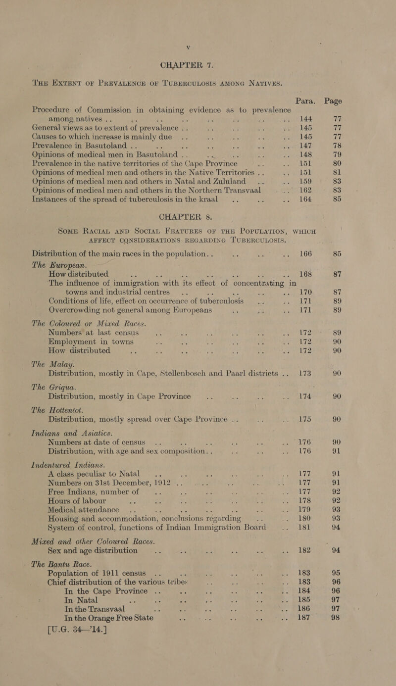 Vv CHAPTER 7. THE EXTENT OF PREVALENCE oF 'TUBERCULOSIS AMONG NATIVES. Para. Page Procedure of Commission in obtaining evidence as to prevalence among natives .. ‘% Sn ae 6 ... 144 77 General views as to extent of prevalence os iS by YF: .. 146 TC Causes to which increase is mainly due .. an i. We .. 145 77 Prevalence in Basutoland . ie Ete =. sever Lal 78 Opinions of medical men in Basutoland . . sad 48 79 Prevalence in the native territories of the Cape Province Hg Tee ho 80 Opinions of medical men and others in the Native Territories . . oy 25: 81 Opinions of medical men and others in Natal and Zululand .. SP EDD 83 Opinions of medical men and others in the Northern Transvaal wayer LOZ 83 Instances of the spread of tuberculosis in the kraal .. < .. 164 85 CHAPTER 8:5. i Some RaAcriAL AND SocriAL FEATURES OF THE POPULATION, WHICH AFFECT CONSIDERATIONS REGARDING TUBERCULOSIS. Distribution of the main races in the population. . ne bs a L6O 85 The European. : How distributed Ap 168 87 ‘The influence of immigration with its effect of concentrating — in towns and industrial centres .. me Be A 87 Conditions of life, effect on occurrence of tuber culosis ni nay ATL 89 Overcrowding not general among Europeans *s ok Pe eteesL Eh 89 The Coloured or Mixed Races. Numbers at last census He p) Sy on o fe Ly omer OO Employment in towns Ai a yh mM a erie 90 How distributed ae ae A Lae Me “e wereld 2 90 The Malay. Distribution, mostly in Cape, Stellenbosch and Paarl districts .. 173 90 The Griqua. Distribution, mostly in Cape Province £0 os ae vg gk 4 90 The Hottentot. Distribution, mostly spread over agape Province .. ie Ay Recher 90 Indians and Asiatics. Numbers at date of census .. : AY y. een PLEO 90 Distribution, with age and sex composition. . e * pees G 91 Indentured Indians. A class peculiar to Natal =... a zs at ms ae Lhd 91 Numbers on 3lst December, 1912 .. a ie f; + 177 9] Free Indians, number of _.. a a ie i, ee So 92 Hours of labour oe oe ae tp uy * 8 ETS 92 Medical attendance .. ; a ot vmeETS 93 Housing and accommodation, ‘conclusions regarding a .. 180 93 System of control, functions of Indian Immigration Board .. 181 94 Mixed and other Coloured Races. : Sex and age distribution ee 2. a Me wt ee LBS 94 - The Bantu Race. Population of 1911 census .. Bt cave ae .. 183 95 Chief distribution of the various bribes ay ae v Ph ESS 96 In the Cape Province .. “fe ap ny Ae .. 184 96 In Natal me are ae cy a a he SekSO 97 In the Transvaal vi ee mie a . £186 97 In the Orange Free State vay Vane i AP KAP vol 7 98