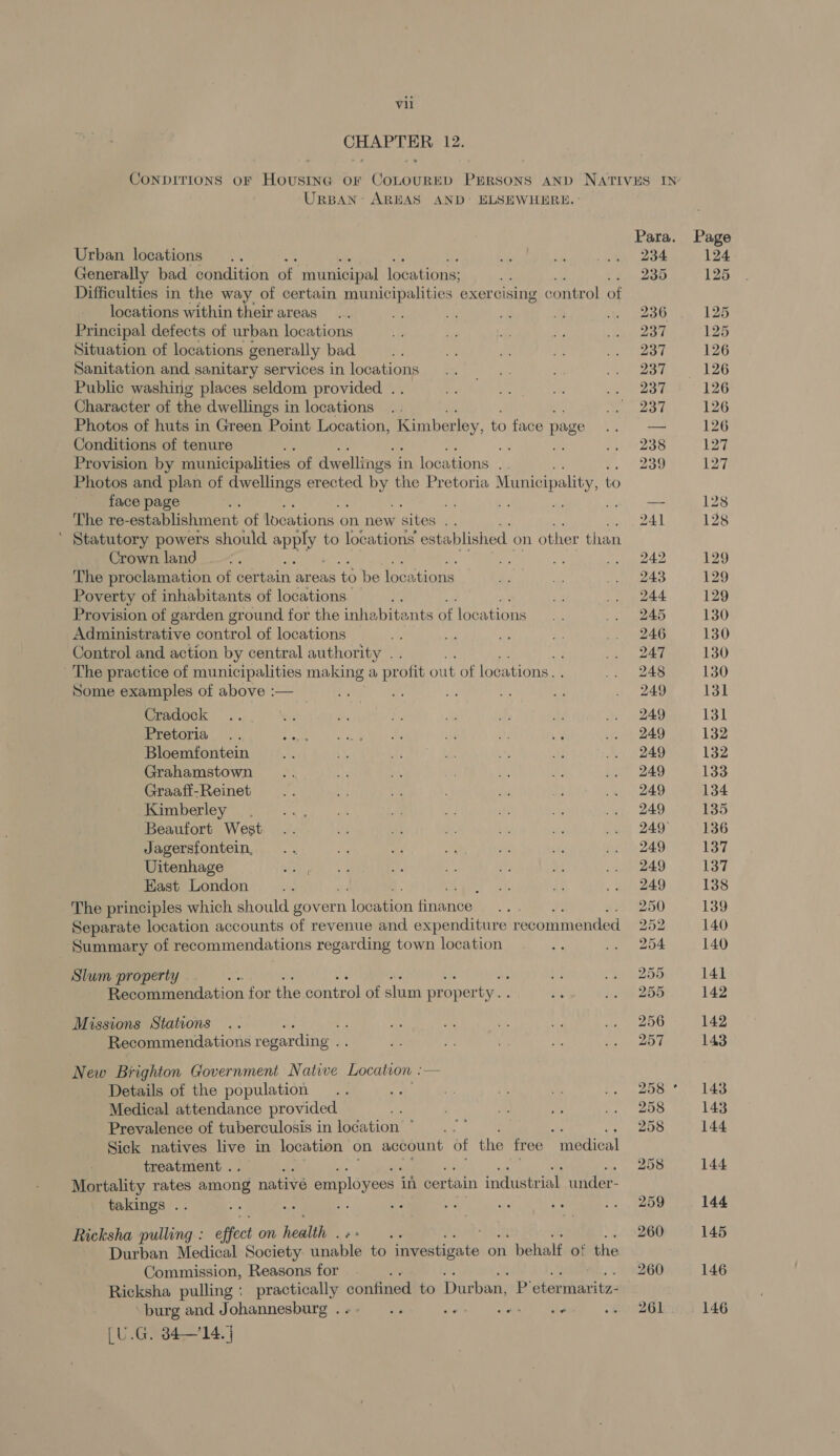 CHAPTER 12. UrspAN- AREAS AND’ ELSEWHERE. Urban locations Generally bad condition of municipal locations; Difficulties in the way of certain municipalities exercising control of locations within their areas Principal defects of urban locations Situation of locations generally bad Sanitation and sanitary services in locations Public washing places seldom provided . Character of the dwellings in locations Photos of huts in Green Point Location, Kimberley to face page Conditions of tenure ay Provision by municipalities. of dwellings i in locations Photos and plan of dwellings erected Py the Pretoria Municipality, to face page The re- -establishment: of locations o on new sites .. ’ Statutory powers should ary to locations established. on other than Crown land : The proclamation of certain areas to be locaitions Poverty of inhabitants of locations. Provision of garden ground for the inhabitants of locations Administrative control of locations Control and action by central authority . , The practice of municipalities making a pr ofit out of locations. Some examples of above :— - a of Cradock Pretoria Bloemfontein Grahamstown Graaff-Reinet Kimberley. Beaufort West Jagersfontein, Uitenhage East London The principles which should govern Maes en fnenees Separate location accounts of revenue and expenditure recommended Summary of recommendations regarding town location Slum property : : Recommendation for the control of slum pr oper ty.. Missions Stations Recommendations regarding . New Brighton Government Native Location —- Details of the population Medical attendance provided ; Prevalence of tuberculosis in location ©... : ay Sick natives live in location on account of the free “medical treatment . Mortality rates among nativé employees | in certain industrial under- takings .. Ricksha pulling : offect on heal. : Durban Medical Society anable to ie Bitigate on behalf. of the Commission, Reasons for A Ricksha pulling : Sg ah confined to Durban, B: eseaste, ‘burg and Johannesburg . os fe a ae [U.G. 34—14. | 234 235 236 237 237 237 237 237 238 239 bo to Or Or “Io Ol Ol bo bk Or Or bo bo bo Or Ot Or Cm oO 259 260 261 129 129 129 130 130 130 130 131 131 132 138 139 140 140 141 142 142 143 143 143 144 144 144 145 146 146