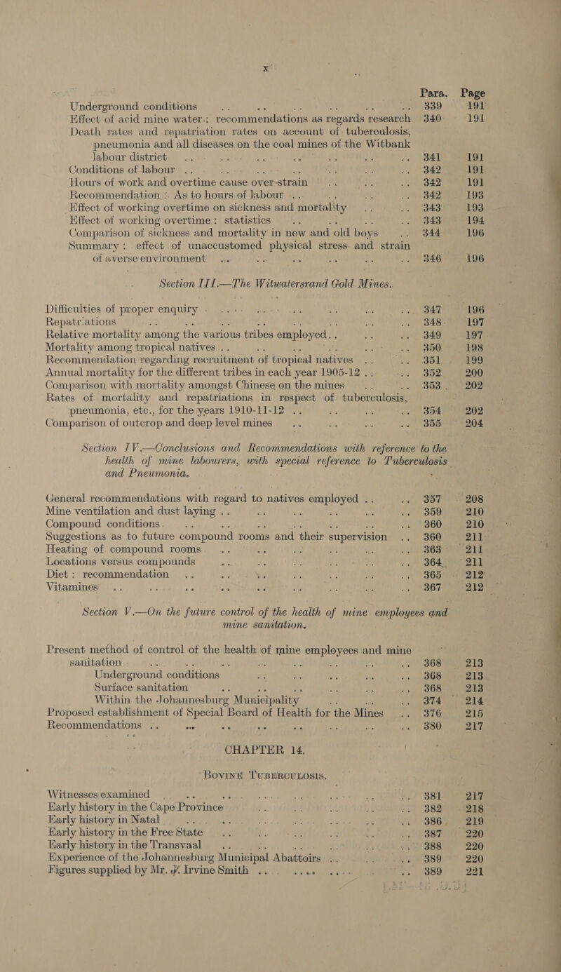 Underground conditions labour district Conditions of labour Hours of work and overtime « cause Over: strain Recommendation :. As to hours of labour Effect of working overtime on sickness and mortality Effect of working overtime: statistics , Comparison of sickness and mortality in new and old boys of averse environment Difficulties of proper enquiry . Repatr-ations 5 Relative mortality among the various tribes employed... Mortality among tropical natives . | Recommendation regarding recruitment of tropical natives : Annual mortality for the different tribes in each year 1905-12 .. Comparison with mortality amongst Chinese on the mines pneumonia, etc., for the years 1910-11-12 Comparison of outcrop and deep level mines and Pneumonia. General recommendations with regard to natives employed .. Mine ventilation and dust laying .. Compound conditions . Suggestions as to future compound rooms and their supervision Heating of compound rooms Locations versus compounds Diet : recommendation Vitamines mine sanitation.. sanitation | ; Underground conditions. Surface sanitation Within the Johannesburg Municipality Proposed establishment of earai Board of Health for the Mines Recommendations a8 as ; : fs a ; CHAPTER 14. ‘“Bovinké TUBERCULOSIS. Witnesses examined . ‘ Early history in the Cape Province Karly history in Natal <s Karly history in the Free State Karly history in the Transvaal Experience of the Johannesburg Municipal Abattoirs Figures supplied by Mr. J Irvine Smith eh (ete 339 340 341 342 342 342 343 343 344 346 347 349 350 351 352 354 355 357 359 360 360 363 364 365 367 368 368 368 374 376 380 Page 191 191 191 191 Loe 193 193 194 196 196 196 197 198 199 200 202 202 204 210 210 212' 213 213 213 214 217  ——