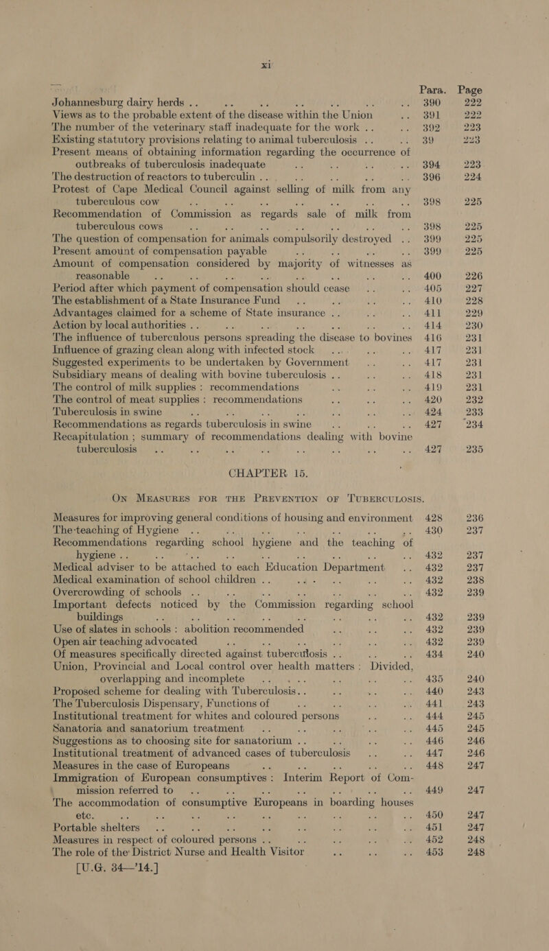 J <i dairy herds .. : Views as to the probable extent of the disease within the Union The number of the veterinary staff inadequate for the work .. Existing statutory provisions relating to animal tuberculosis .. Present means of obtaining information regarding the occurrence of outbreaks of tuberculosis inadequate The destruction of reactors to tuberculin . Protest of Cape Medical Council against selling of milk from any tuberculous cow / Recommendation of Commission as regards ‘sale ‘of milk from tuberculous cows : The question of compensation for animals compulsorily de stroyed Present amount of compensation payable Amount of compensation considered by ae of witnesses as reasonable Period after which payment of compensation should cease The establishment of a State Insurance Fund Advantages claimed for a scheme of State insurance .. Action by local authorities . ine The influence of tuberculous persons spreading ‘the disease to bovines Influence of grazing clean along with infected stock Suggested experiments to be undertaken by Government Subsidiary means of dealing with bovine tuberculosis . . The control of milk supplies : recommendations The control of meat supplies : recommendations Tuberculosis in swine : Recommendations as regards tuberculosis i inswine.. Recapitulation ; summary of recommendations dealing with bovine tuberculosis CHAPTER 15. 390 391 392 39 394 396 398 398 399 399 400 405 410 411 414 416 417 417 418 419 420 424 427 427 Measures for improving general conditions of housing and environment The-teaching of Hygiene Recommendations roee school hygiene ‘and the teaching of hygiene .. Medical adviser to be attached to each ‘Education 1 Department Medical examination of school children . . ome Overcrowding of schools .. Important defects noticed by the Commission regarding school buildings a Use of slates in schools : abolition recommended Open air teaching advocated Of measures specifically directed against tuberculosis a2 i3 es. Union, Provincial and Local control over health matters: Divided, overlapping and incomplete . Proposed scheme for dealing with Tuberculosis. The Tuberculosis Dispensary, Functions of : Institutional treatment for whites and coloured persons Sanatoria and sanatorium treatment ae Suggestions as to choosing site for sanatorium .. Institutional treatment of advanced cases of tuberculosis Measures in the case of Europeans : es by Os es Immigration of European consumptives : Interim Report of Com- mission referred to The accommodation of consumptive Europeans in boarding houses etc. : : Portable shelters ne Measures in respect of coloured persons br The role of the District Nurse and Health Visitor [U.G. 3414.] 428 430 432 432 432 432 432 432 432 434 435 440 44] 444 445 446 447 448 449 450 451 452 453 232 “934 236 237 237 237 238 239 239 239 239 240 240 243 243 245 245 246 246 247 247 247 247 248 248