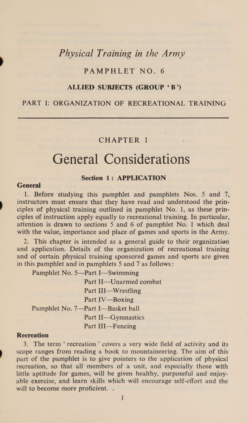 Physical Training in the Army PAMPHLET NO. 6 ALLIED SUBJECTS (GROUP ‘B’) PART I: ORGANIZATION OF RECREATIONAL TRAINING CHAPTER 1 General Considerations Section 1: APPLICATION General 1. Before studying this pamphlet and pamphlets Nos. 5 and 7, instructors must ensure that they have read and understood the prin- ciples of physical training outlined in pamphlet No. 1, as these prin- ciples of instruction apply equally to recreational training. In particular, attention is drawn to sections 5 and 6 of pamphlet No. 1 which deal with the value, importance and place of games and sports in the Army. 2. This chapter is intended as a general guide to their organizatien and application. Details of the organization of recreational training and of certain physical training sponsored games and sports are given in this pamphlet and in pamphlets 5 and 7 as follows: Pamphlet No. 5—Part I—Swimming Part II—Unarmed combat Part I1I—Wrestling Part IV—Boxing Pamphlet No. 7—Part I—Basket ball Part II—Gymnastics Part I[1]—Fencing Recreation 3. The term ‘ recreation’ covers a very wide field of activity and its scope ranges from reading a book to mountaineering. The aim of this part of the pamphlet is to give pointers to the application of physical recreation, so that all members of a unit, and especially those with little aptitude for games, will be given healthy, purposeful and enjoy- able exercise, and learn skills which will encourage self-effort and the will to become more proficient. . — l