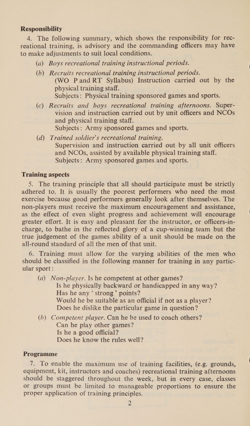 Responsibility 4. The following summary, which shows the responsibility for rec- reational training, is advisory and the commanding officers may have to make adjustments to suit local conditions. (a) Boys recreational training instructional periods. (b) Recruits recreational training instructional periods. (WO PandRT Syllabus) Instruction carried out by the physical training staff. Subjects: Physical training sponsored games and sports. (c) Recruits and boys recreational training afternoons. Super- vision and instruction carried out by unit officers and NCOs and physical training staff. Subjects: Army sponsored games and sports. (d) Trained soldier's recreational training. Supervision and instruction carried out by all unit officers and NCOs, assisted by available physical training staff. Subjects: Army sponsored games and sports. Training aspects 5. The training principle that all should participate must be strictly adhered to. It is usually the poorest performers who need the most exercise because good performers generally look after themselves. The non-players must receive the maximum encouragement and assistance, as the effect of even slight progress and achievement will encourage greater effort. It is easy and pleasant for the instructor, or officers-in- charge, to bathe in the reflected glory of a cup-winning team but the true judgement of the games ability of a unit should be made on the all-round standard of all the men of that unit. 6. Training must allow for the varying abilities of the men who should be classified in the following manner for training in any partic- ular sport : (a) Non-player. Is he competent at other games? Is he physically backward or handicapped in any way? Has he any ‘ strong’ points? Would he be suitable as an official if not as a player? Does he dislike the particular game in question? (6) Competent player. Can he be used to coach others? Can he play other games? Is he a good official? Does he know the rules well? Programme 7. To enable the maximum use of training facilities, (e.g. grounds, equipment, kit, instructors and coaches) recreational training afternoons should be staggered throughout the week, but in every case, classes or groups must be limited to manageable proportions to ensure the proper application of training principles.