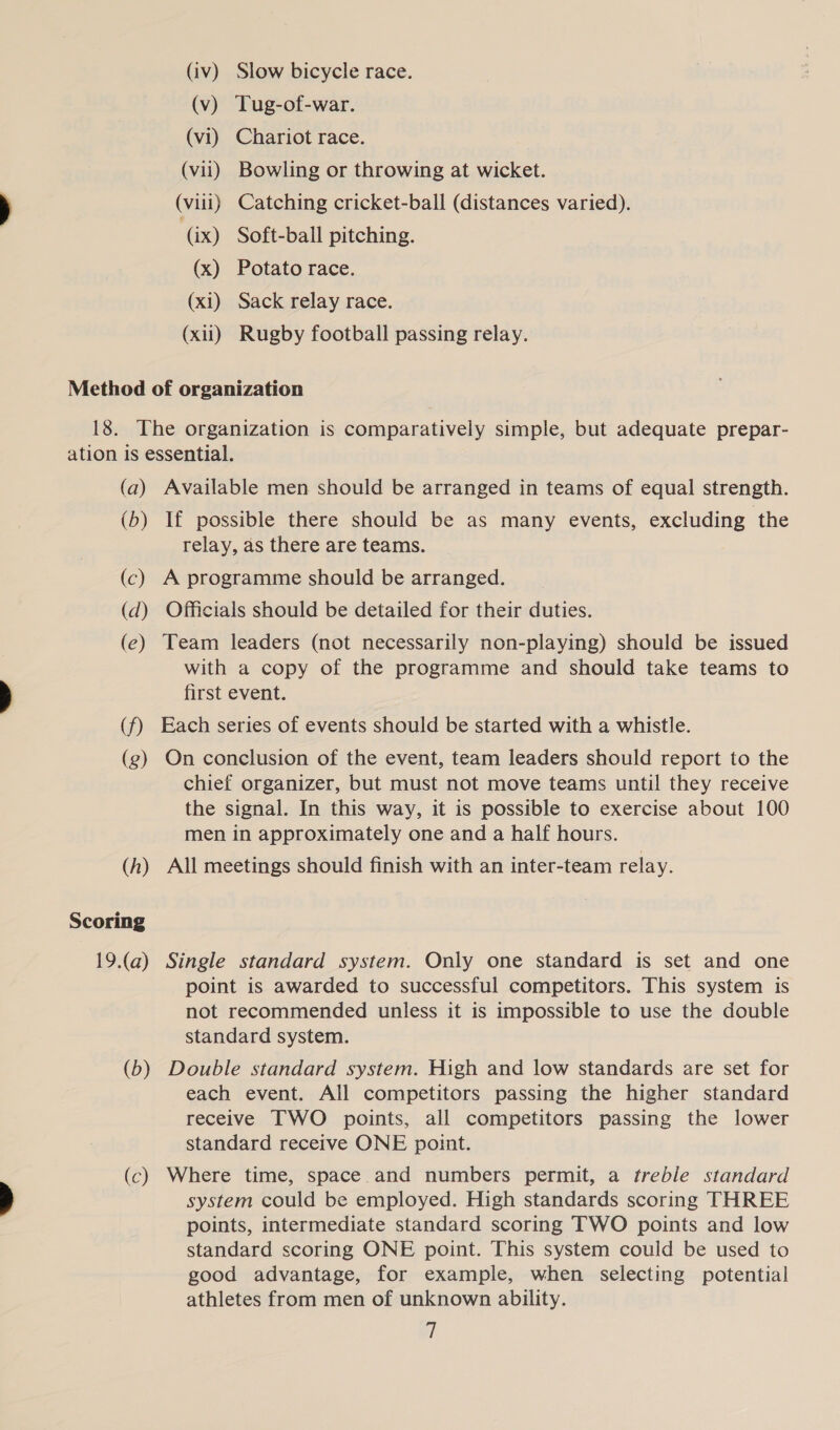 (iv) Slow bicycle race. (v) Tug-of-war. (vi) Chariot race. (vii) Bowling or throwing at wicket. (viii) Catching cricket-ball (distances varied). (ix) Soft-ball pitching. (x) Potato race. (xi) Sack relay race. (xii) Rugby football passing relay. (a) (b) (c) (d) (e) (f) (g) (A) Scoring 19.(a) (b —— (c) Available men should be arranged in teams of equal strength. If possible there should be as many events, excluding the relay, as there are teams. A programme should be arranged. Officials should be detailed for their duties. Team leaders (not necessarily non-playing) should be issued with a copy of the programme and should take teams to first event. Each series of events should be started with a whistle. On conclusion of the event, team leaders should report to the chief organizer, but must not move teams until they receive the signal. In this way, it is possible to exercise about 100 men in approximately one and a half hours. All meetings should finish with an inter-team relay. Single standard system. Only one standard is set and one point is awarded to successful competitors. This system is not recommended unless it is impossible to use the double standard system. Double standard system. High and low standards are set for each event. All competitors passing the higher standard receive TWO points, all competitors passing the lower standard receive ONE point. Where time, space and numbers permit, a treble standard system could be employed. High standards scoring THREE points, intermediate standard scoring TWO points and low standard scoring ONE point. This system could be used to good advantage, for example, when selecting potential athletes from men of unknown ability. i