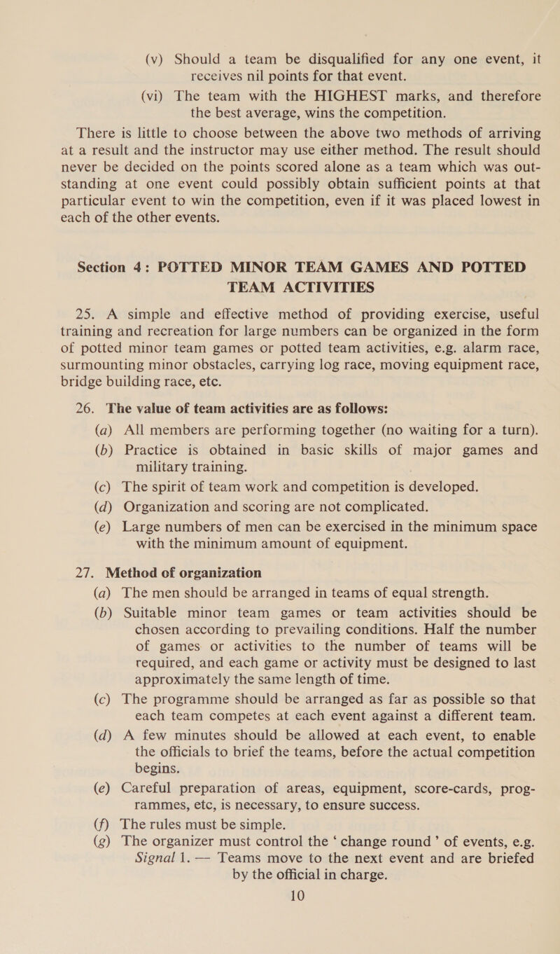 (v) Should a team be disqualified for any one event, it receives nil points for that event. (vi) The team with the HIGHEST marks, and therefore the best average, wins the competition. There is little to choose between the above two methods of arriving at a result and the instructor may use either method. The result should never be decided on the points scored alone as a team which was out- standing at one event could possibly obtain sufficient points at that particular event to win the competition, even if it was placed lowest in each of the other events. Section 4: POTTED MINOR TEAM GAMES AND POTTED TEAM ACTIVITIES 25. A simple and effective method of providing exercise, useful training and recreation for large numbers can be organized in the form of potted minor team games or potted team activities, e.g. alarm race, surmounting minor obstacles, carrying log race, moving equipment race, bridge building race, etc. 26. The value of team activities are as follows: (a) All members are performing together (no waiting for a turn). (b) Practice is obtained in basic skills of major games and military training. (c) The spirit of team work and competition is developed. (d) Organization and scoring are not complicated. (e) Large numbers of men can be exercised in the minimum space with the minimum amount of equipment. 27. Method of organization (a) The men should be arranged in teams of equal strength. (b) Suitable minor team games or team activities should be chosen according to prevailing conditions. Half the number of games or activities to the number of teams will be required, and each game or activity must be designed to last approximately the same length of time. (c) The programme should be arranged as far as possible so that each team competes at each event against a different team. (d) A few minutes should be allowed at each event, to enable the officials to brief the teams, before the actual competition begins. (e) Careful preparation of areas, equipment, score-cards, prog- rammes, etc, is necessary, to ensure success. (f) The rules must be simple. (g) The organizer must control the ‘ change round ’ of events, e.g. Signal 1.—- Teams move to the next event and are briefed by the official in charge.