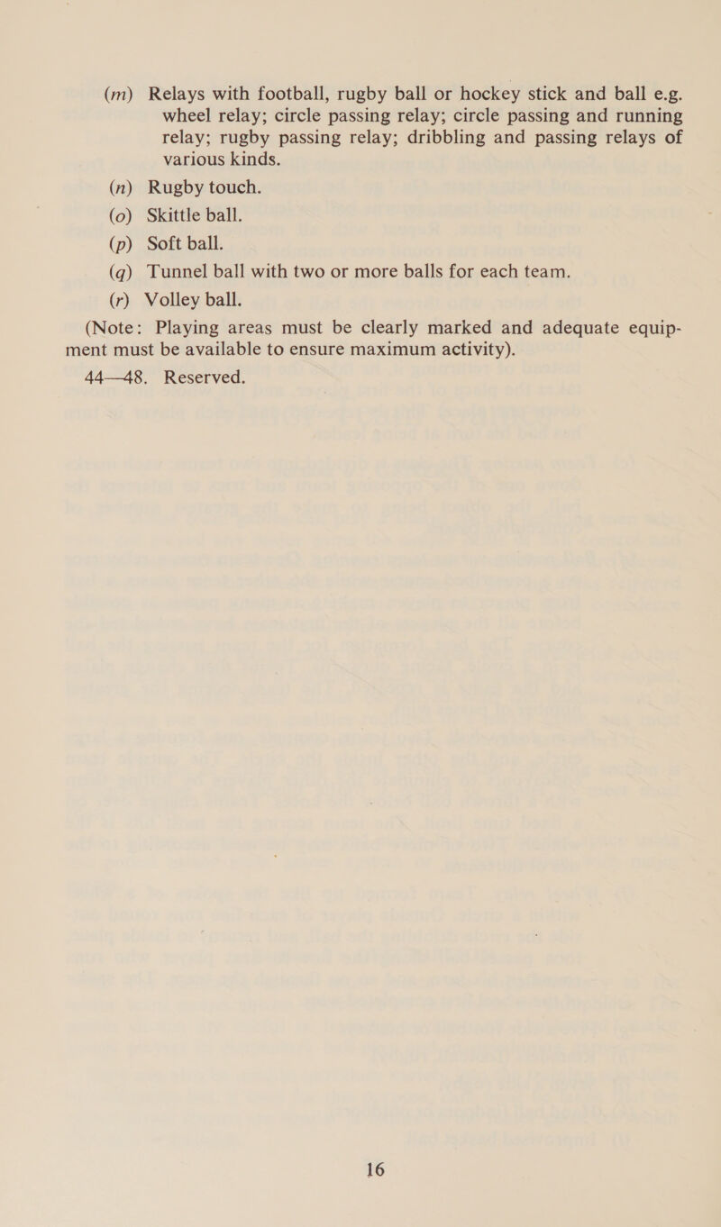 (m) Relays with football, rugby ball or hockey stick and ball e.g. wheel relay; circle passing relay; circle passing and running relay; rugby passing relay; dribbling and passing relays of various kinds. (n) Rugby touch. (o) Skittle ball. (p) Soft ball. (gq) Tunnel ball with two or more balls for each team. (r) Volley ball. (Note: Playing areas must be clearly marked and adequate equip- ment must be available to ensure maximum activity). 44—48. Reserved.