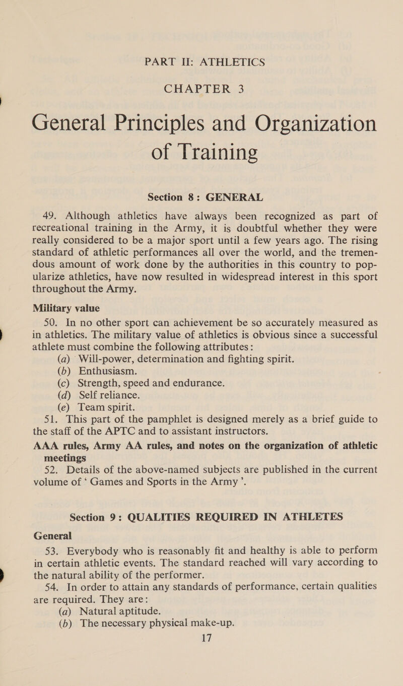 PART II: ATHLETICS CHAPTER 3 General Principles and Organization of Training Section 8: GENERAL 49. Although athletics have always been recognized as part of recreational training in the Army, it is doubtful whether they were really considered to be a major sport until a few years ago. The rising standard of athletic performances all over the world, and the tremen- dous amount of work done by the authorities in this country to pop- ularize athletics, have now resulted in widespread interest in this sport throughout the Army. Military value 50. In no other sport can achievement be so accurately measured as in athletics. The military value of athletics is obvious since a successful athlete must combine the following attributes: (a) Will-power, determination and fighting spirit. (6b) Enthusiasm. (c) Strength, speed and endurance. (d) Self reliance. (e) Team spirit. 51. This part of the pamphlet is designed merely as a brief guide to the staff of the APTC and to assistant instructors. AAA rules, Army AA rules, and notes on the organization of athletic meetings 52. Details of the above-named subjects are published in the current volume of ‘ Games and Sports in the Army ’. Section 9: QUALITIES REQUIRED IN ATHLETES General 53. Everybody who is reasonably fit and healthy is able to perform in certain athletic events. The standard reached will vary according to the natural ability of the performer. 54. In order to attain any standards of performance, certain qualities are required. They are: (a) Natural aptitude. (b) The necessary physical make-up.