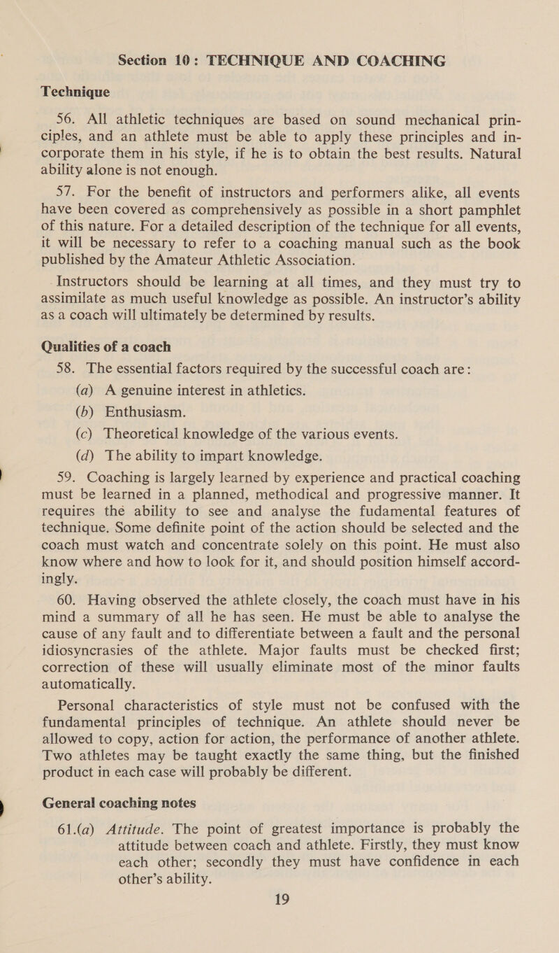 Section 10: TECHNIQUE AND COACHING Technique 56. All athletic techniques are based on sound mechanical prin- ciples, and an athlete must be able to apply these principles and in- corporate them in his style, if he is to obtain the best results. Natural ability alone is not enough. 57. For the benefit of instructors and performers alike, all events have been covered as comprehensively as possible in a short pamphlet of this nature. For a detailed description of the technique for all events, it will be necessary to refer to a coaching manual such as the book published by the Amateur Athletic Association. Instructors should be learning at all times, and they must try to assimilate as much useful knowledge as possible. An instructor’s ability as a coach will ultimately be determined by results. Qualities of a coach 58. The essential factors required by the successful coach are: (a) A genuine interest in athletics. (6) Enthusiasm. (c) Theoretical knowledge of the various events. (d) The ability to impart knowledge. 59. Coaching is largely learned by experience and practical coaching must be learned in a planned, methodical and progressive manner. It requires the ability to see and analyse the fudamental features of technique. Some definite point of the action should be selected and the coach must watch and concentrate solely on this point. He must also know where and how to look for it, and should position himself accord- ingly. 60. Having observed the athlete closely, the coach must have in his mind a summary of all he has seen. He must be able to analyse the cause of any fault and to differentiate between a fault and the personal idiosyncrasies of the athlete. Major faults must be checked first; correction of these will usually eliminate most of the minor faults automatically. Personal characteristics of style must not be confused with the fundamental principles of technique. An athlete should never be allowed to copy, action for action, the performance of another athlete. Two athletes may be taught exactly the same thing, but the finished product in each case will probably be different. General coaching notes 61.(a) Attitude. The point of greatest importance is probably the attitude between coach and athlete. Firstly, they must know each other; secondly they must have confidence in each other’s ability.