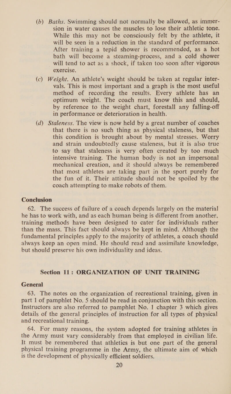 (b) Baths. Swimming should not normally be allowed, as immer- sion in water causes the muscles to lose their athletic tone. While this may not be consciously felt by the athlete, it will be seen in a reduction in the standard of performance. After training a tepid shower is recommended, as a hot bath will become a steaming-process, and a cold shower will tend to act as a shock, if taken too soon after vigorous exercise. (c) Weight. An athlete’s weight should be taken at regular inter- vals. This is most important and a graph is the most useful method of recording the results. Every athlete has an optimum weight. The coach must know this and should, by reference to the weight chart, forestall any falling-off in performance or deterioration in health. (d) Staleness. The view is now held by a great number of coaches that there is no such thing as physical staleness, but that this condition is brought about by mental stresses. Worry and strain undoubtedly cause staleness, but it is also true to say that staleness is very often created by too much intensive training. The human body is not an impersonal mechanical creation, and it should always be remembered that most athletes are taking part in the sport purely for the fun of it. Their attitude should not be spoiled by the coach attempting to make robots of them. Conclusion 62. The success of failure of a coach depends largely on the material he has to work with, and as each human being is different from another, training methods have been designed to cater for individuals rather than the mass. This fact should always be kept in mind. Although the fundamental principles apply to the majority of athletes, a coach should always keep an open mind. He should read and assimilate knowledge, but should preserve his own individuality and ideas. Section 11: ORGANIZATION OF UNIT TRAINING General 63. The notes on the organization of recreational training, given in part 1 of pamphlet No. 5 should be read in conjunction with this section. Instructors are also referred to pamphlet No. 1 chapter 3 which gives details of the general principles of instruction for all types of physical and recreational training. 64. For many reasons, the system adopted for training athletes in the Army must vary considerably from that employed in civilian life. It must be remembered that athletics is but one part of the general physical training programme in the Army, the ultimate aim of which is the development of physically efficient soldiers.