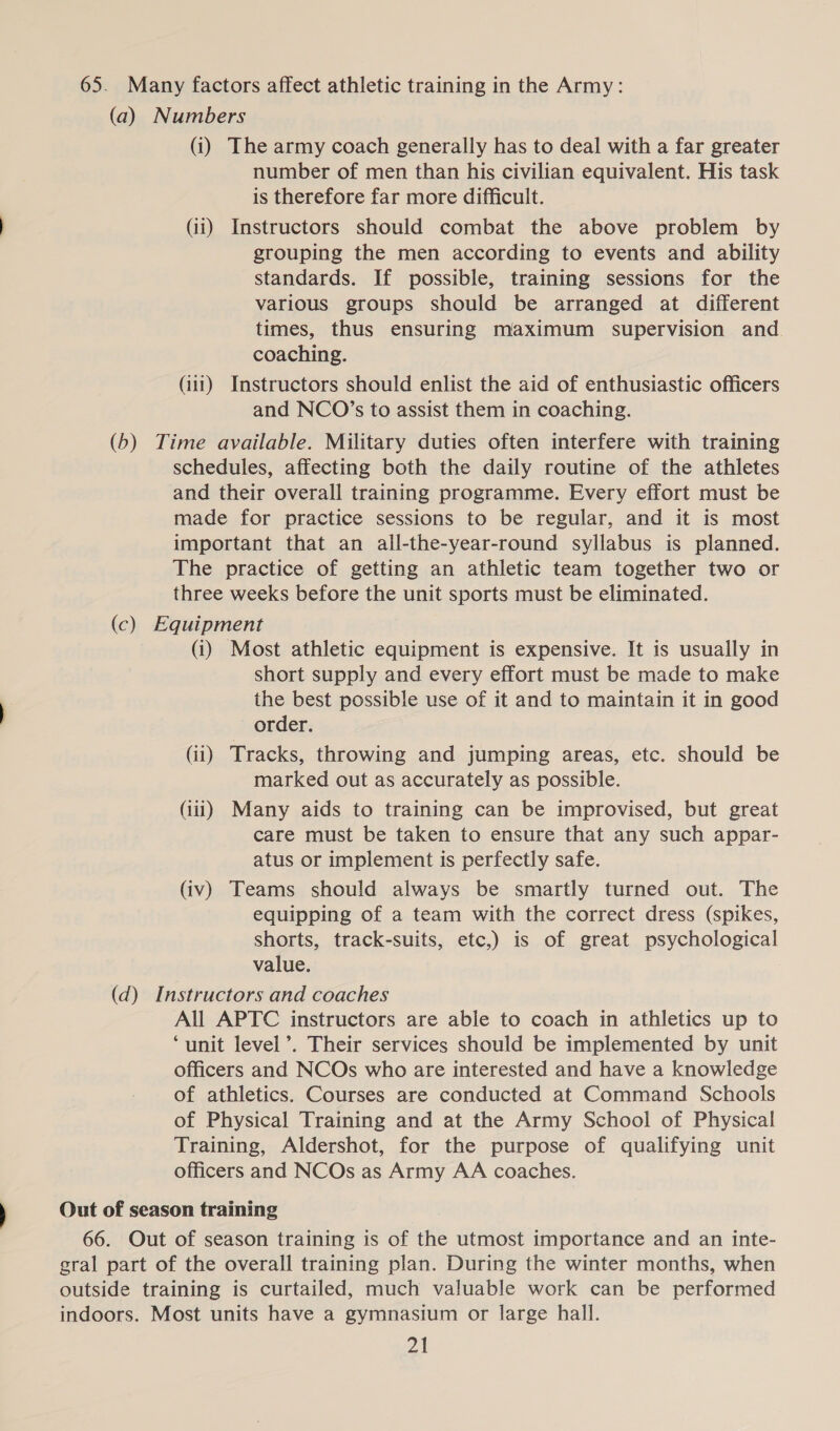 65. Many factors affect athletic training in the Army: (a) Numbers (i) The army coach generally has to deal with a far greater number of men than his civilian equivalent. His task is therefore far more difficult. (ii) Instructors should combat the above problem by grouping the men according to events and ability standards. If possible, training sessions for the various groups should be arranged at different times, thus ensuring maximum supervision and coaching. (iii) Instructors should enlist the aid of enthusiastic officers and NCO’s to assist them in coaching. (b) Time available. Military duties often interfere with training schedules, affecting both the daily routine of the athletes and their overall training programme. Every effort must be made for practice sessions to be regular, and it is most important that an all-the-year-round syllabus is planned. The practice of getting an athletic team together two or three weeks before the unit sports must be eliminated. (c) Equipment (i) Most athletic equipment is expensive. It is usually in short supply and every effort must be made to make the best possible use of it and to maintain it in good order. (ii) Tracks, throwing and jumping areas, etc. should be marked out as accurately as possible. (iii) Many aids to training can be improvised, but great care must be taken to ensure that any such appar- atus or implement is perfectly safe. (iv) Teams should always be smartly turned out. The equipping of a team with the correct dress (spikes, shorts, track-suits, etc,) is of great psychological value. (d) Instructors and coaches All APTC instructors are able to coach in athletics up to ‘unit level’. Their services should be implemented by unit officers and NCOs who are interested and have a knowledge of athletics. Courses are conducted at Command Schools of Physical Training and at the Army School of Physical Training, Aldershot, for the purpose of qualifying unit officers and NCOs as Army AA coaches. Out of season training 66. Out of season training is of the utmost importance and an inte- gral part of the overall training plan. During the winter months, when outside training is curtailed, much valuable work can be performed indoors. Most units have a gymnasium or large hall.