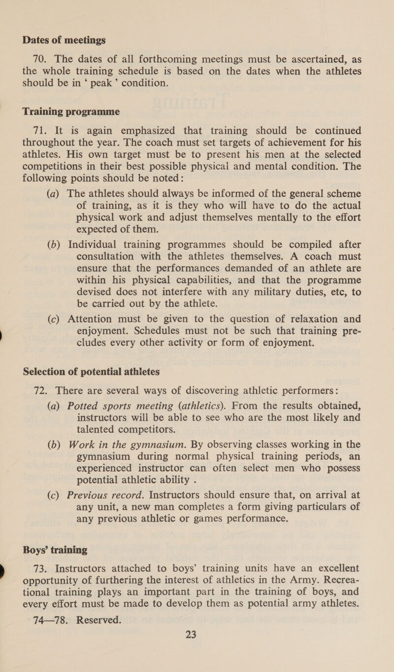 Dates of meetings 70. The dates of all forthcoming meetings must be ascertained, as the whole training schedule is based on the dates when the athletes should be in ‘ peak ’ condition. Training programme 71. It is again emphasized that training should be continued throughout the year. The coach must set targets of achievement for his athletes. His own target must be to present his men at the selected competitions in their best possible physical and mental condition. The following points should be noted: (a) The athletes should always be informed of the general scheme of training, as it is they who will have to do the actual physical work and adjust themselves mentally to the effort expected of them. (b) Individual training programmes should be compiled after consultation with the athletes themselves. A coach must ensure that the performances demanded of an athlete are within his physical capabilities, and that the programme devised does not interfere with any military duties, etc, to be carried out by the athlete. (c) Attention must be given to the question of relaxation and enjoyment. Schedules must not be such that training pre- cludes every other activity or form of enjoyment. Selection of potential athletes 72. There are several ways of discovering athletic performers: (a) Potted sports meeting (athletics). From the results obtained, instructors will be able to see who are the most likely and talented competitors. (b) Work in the gymnasium. By observing classes working in the gymnasium during normal physical training periods, an experienced instructor can often select men who possess potential athletic ability . (c) Previous record. Instructors should ensure that, on arrival at any unit, a new man completes a form giving particulars of any previous athletic or games performance. Boys’ training 73. Instructors attached to boys’ training units have an excellent opportunity of furthering the interest of athletics in the Army. Recrea- tional training plays an important part in the training of boys, and every effort must be made to develop them as potential army athletes. - 74—78. Reserved.