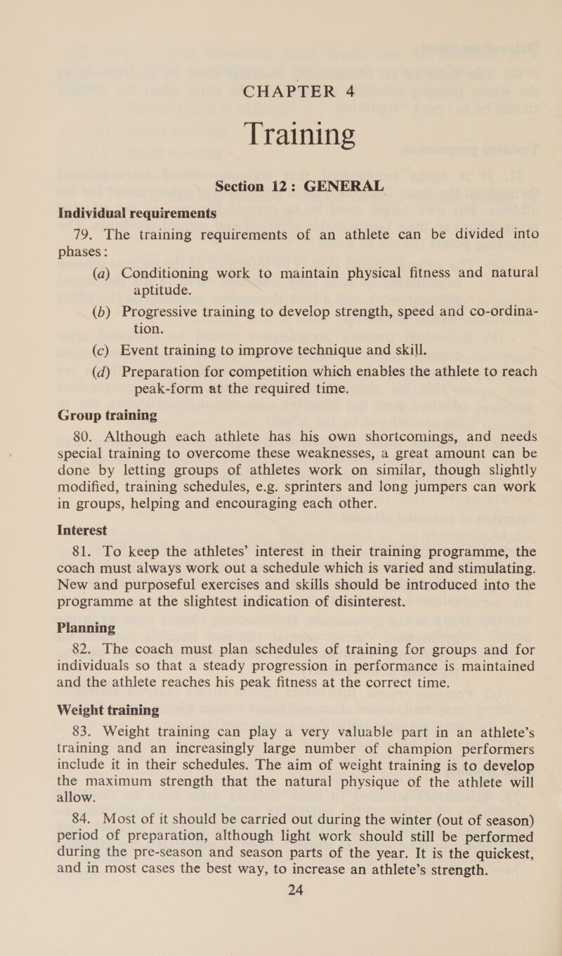 CHAPTER 4 Training Section 12: GENERAL Individual requirements 79. The training requirements of an athlete can be divided into phases : (a) Conditioning work to maintain physical fitness and natural aptitude. (b) Progressive training to develop strength, speed and co-ordina- tion. (c) Event training to improve technique and skill. (d) Preparation for competition which enables the athlete to reach peak-form at the required time. Group training 80. Although each athlete has his own shortcomings, and needs special training to overcome these weaknesses, a great amount can be done by letting groups of athletes work on similar, though slightly modified, training schedules, e.g. sprinters and long jumpers can work in groups, helping and encouraging each other. Interest 81. To keep the athletes’ interest in their training programme, the coach must always work out a schedule which is varied and stimulating. New and purposeful exercises and skills should be introduced into the programme at the slightest indication of disinterest. Planning 82. The coach must plan schedules of training for groups and for individuals so that a steady progression in performance is maintained and the athlete reaches his peak fitness at the correct time. Weight training 83. Weight training can play a very valuable part in an athlete’s training and an increasingly large number of champion performers include it in their schedules. The aim of weight training is to develop the maximum strength that the natural physique of the athlete will allow. 84. Most of it should be carried out during the winter (out of season) period of preparation, although light work should still be performed during the pre-season and season parts of the year. It is the quickest, and in most cases the best way, to increase an athlete’s strength.