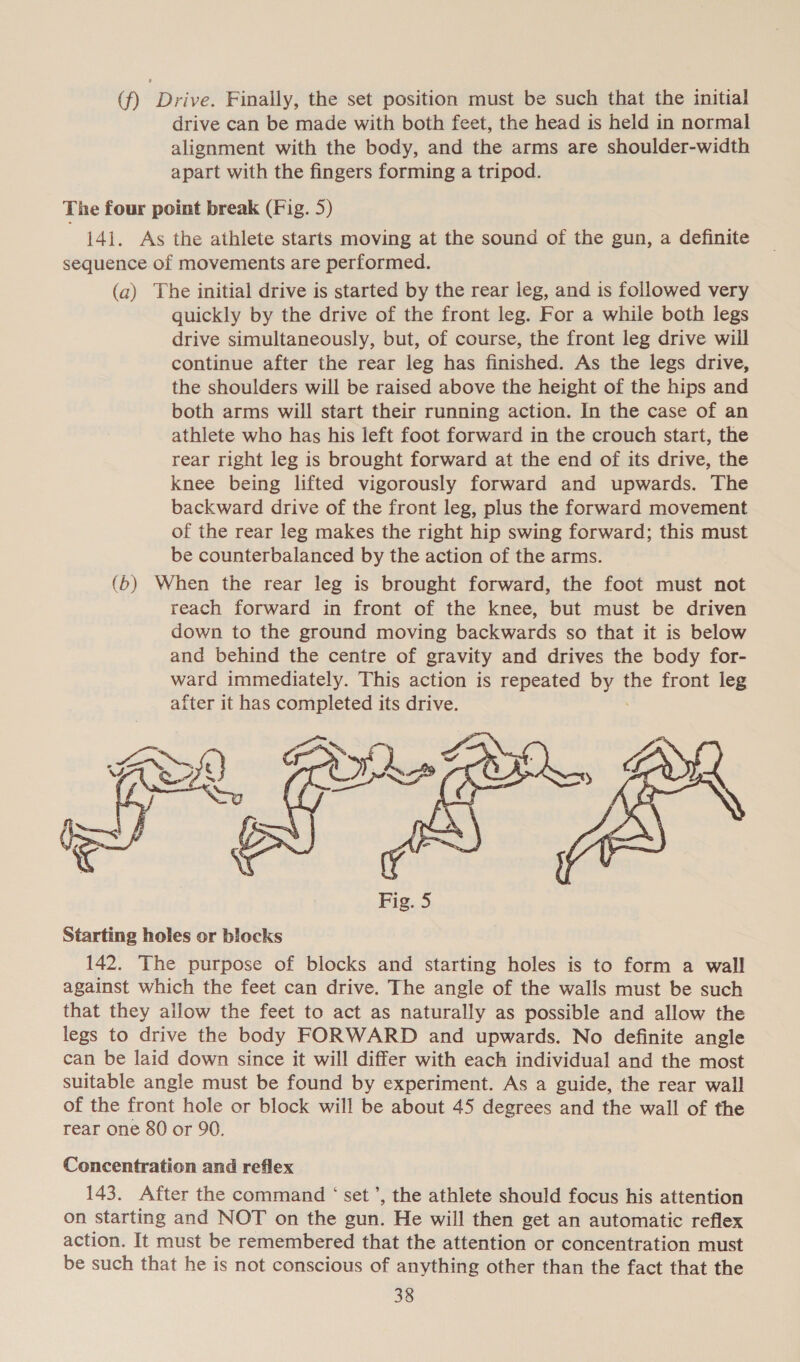 (f) Drive. Finally, the set position must be such that the initial drive can be made with both feet, the head is held in normal alignment with the body, and the arms are shoulder-width apart with the fingers forming a tripod. The four point break (Fig. 5) 141. As the athlete starts moving at the sound of the gun, a definite sequence of movements are performed. (a) The initial drive is started by the rear leg, and is followed very quickly by the drive of the front leg. For a while both legs drive simultaneously, but, of course, the front leg drive will continue after the rear leg has finished. As the legs drive, the shoulders will be raised above the height of the hips and both arms will start their running action. In the case of an athlete who has his left foot forward in the crouch start, the rear right leg is brought forward at the end of its drive, the knee being lifted vigorously forward and upwards. The backward drive of the front leg, plus the forward movement of the rear leg makes the right hip swing forward; this must be counterbalanced by the action of the arms. (6) When the rear leg is brought forward, the foot must not reach forward in front of the knee, but must be driven down to the ground moving backwards so that it is below and behind the centre of gravity and drives the body for- ward immediately. This action is repeated Urs the front leg after it has completed its drive.  Starting holes or blocks 142. The purpose of blocks and starting holes is to form a wall against which the feet can drive. The angle of the walls must be such that they allow the feet to act as naturally as possible and allow the legs to drive the body FORWARD and upwards. No definite angle can be laid down since it will differ with each individual and the most suitable angle must be found by experiment. As a guide, the rear wall of the front hole or block will be about 45 degrees and the wall of the rear one 80 or 90. Concentration and reflex 143. After the command ‘set’, the athlete should focus his attention on starting and NOT on the gun. He will then get an automatic reflex action. It must be remembered that the attention or concentration must be such that he is not conscious of anything other than the fact that the