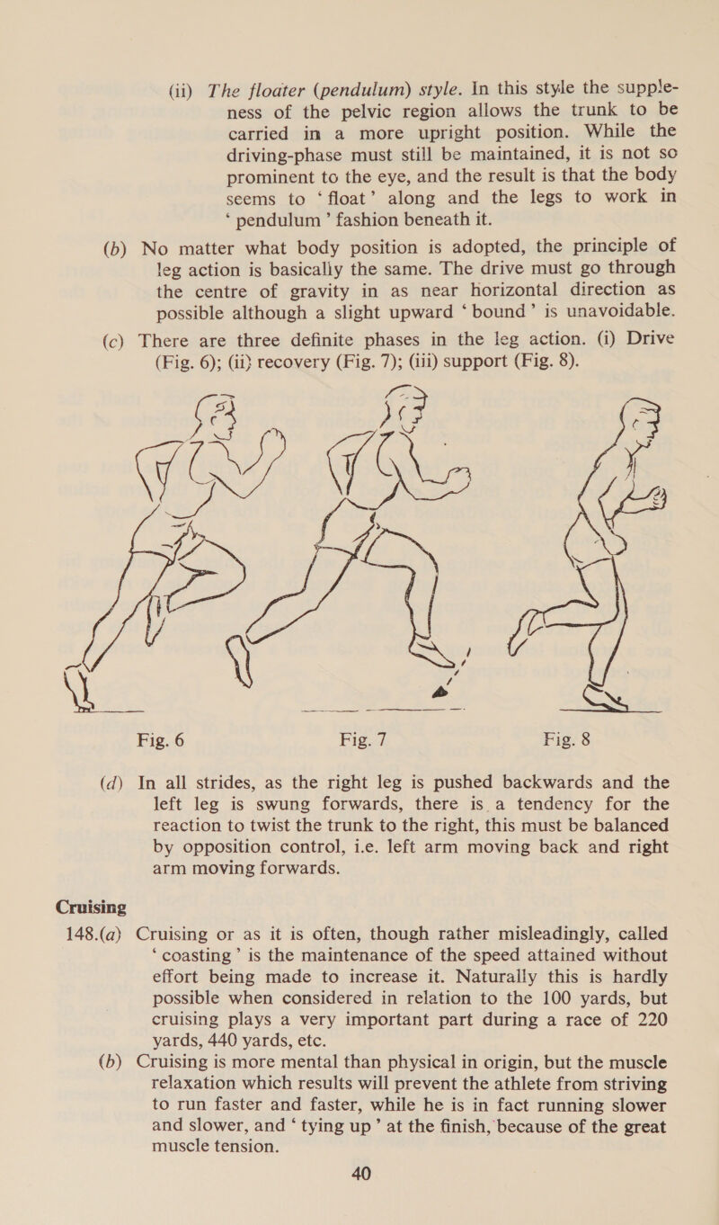 (ii) The floater (pendulum) style. In this style the supple- ness of the pelvic region allows the trunk to be carried im a more upright position. While the driving-phase must still be maintained, it is not so prominent to the eye, and the result is that the body seems to ‘float’ along and the legs to work in *‘ pendulum ’ fashion beneath it. (b) No matter what body position is adopted, the principle of leg action is basically the same. The drive must go through the centre of gravity in as near horizontal direction as possible although a slight upward ‘ bound’ is unavoidable. (c) There are three definite phases in the leg action. (i) Drive (Fig. 6); (ii} recovery (Fig. 7); (iii) support (Fig. 8). sa SG Gf ¢t es eae ae See oy Fig. 6 Fig. 7 Fig. 8    (d) In all strides, as the right leg is pushed backwards and the left leg is swung forwards, there is a tendency for the reaction to twist the trunk to the right, this must be balanced by opposition control, i.e. left arm moving back and right arm moving forwards. Cruising 148.(a) Cruising or as it is often, though rather misleadingly, called ‘ coasting ’ is the maintenance of the speed attained without effort being made to increase it. Naturally this is hardly possible when considered in relation to the 100 yards, but cruising plays a very important part during a race of 220 yards, 440 yards, etc. (b) Cruising is more mental than physical in origin, but the muscle relaxation which results will prevent the athlete from striving to run faster and faster, while he is in fact running slower and slower, and ‘ tying up’ at the finish, because of the great muscle tension.