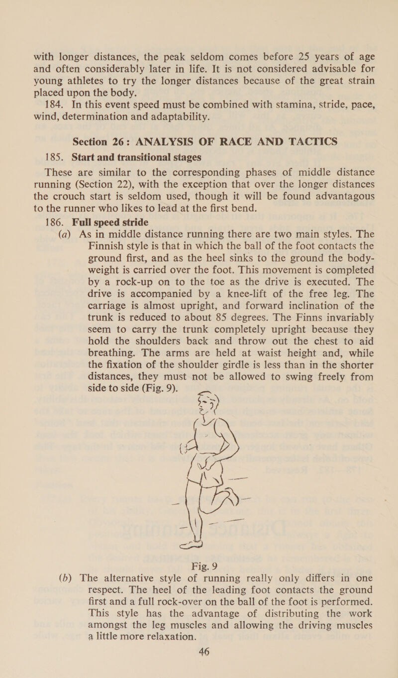 with longer distances, the peak seldom comes before 25 years of age and often considerably later in life. It is not considered advisable for young athletes to try the longer distances because of the great strain placed upon the body. 184. In this event speed must be combined with stamina, stride, pace, wind, determination and adaptability. Section 26: ANALYSIS OF RACE AND TACTICS 185. Start and transitional stages These are similar to the corresponding phases of middle distance running (Section 22), with the exception that over the longer distances the crouch start is seldom used, though it will be found advantagous to the runner who likes to lead at the first bend. 186. Full speed stride (a) As in middle distance running there are two main styles. The Finnish style is that in which the ball of the foot contacts the ground first, and as the heel sinks to the ground the body- weight is carried over the foot. This movement is completed by a rock-up on to the toe as the drive is executed. The drive is accompanied by a knee-lift of the free leg. The carriage is almost upright, and forward inclination of the trunk is reduced to about 85 degrees. The Finns invariably seem to carry the trunk completely upright because they hold the shoulders back and throw out the chest to aid breathing. The arms are held at waist height and, while the fixation of the shoulder girdle is less than in the shorter distances, they must not be allowed to swing freely from side to side (Fig. 9). 
