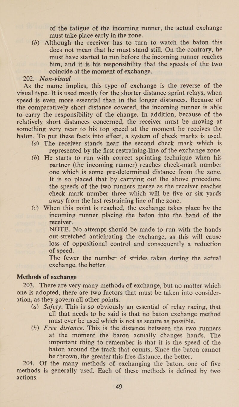 of the fatigue of the incoming runner, the actual exchange must take place early in the zone. (b) Although the receiver has to turn to watch the baton this does not mean that he must stand still. On the contrary, he must have started to run before the incoming runner reaches him, and it is his responsibility that the speeds of the two coincide at the moment of exchange. 202. Non-visual As the name implies, this type of exchange is the reverse of the visual type. It is used mostly for the shorter distance sprint relays, when speed is even more essential than in the longer distances. Because of the comparatively short distance covered, the incoming runner is able to carry the responsibility of the change. In addition, because of the relatively short distances concerned, the receiver must be moving at something very near to his top speed at the moment he receives the baton. To put these facts into effect, a system of check marks is used. (a) The receiver stands near the second check mark which is represented by the first restraining-line of the exchange zone. (bh) He starts to run with correct sprinting technique when his partner (the incoming runner) reaches check-mark number one which is some pre-determined distance from the zone. It is so placed that by carrying out the above procedure, the speeds of the two runners merge as the receiver reaches check mark number three which will be five or six yards away from the last restraining line of the zone. (c) When this point is reached, the exchange takes place by the incoming runner placing the baton into the hand of the receiver. NOTE. No attempt should be made to run with the hands out-stretched anticipating the exchange, as this will cause loss of oppositional control and consequently a reduction of speed. The fewer the number of strides taken during the actual exchange, the better. Methods of exchange 203. There are very many methods of exchange, but no matter which one is adopted, there are two factors that must be taken into consider- ation, as they govern all other points. (a) Safety. This is so obviously an essential of relay racing, that all that needs to be said is that no baton exchange method must ever be used which is not as secure as possible. (b) Free distance. This is the distance between the two runners at the moment the baton actually changes hands. The important thing to remember is that it is the speed of the baton around the track that counts. Since the baton cannot be thrown, the greater this free distance, the better. 204. Of the many methods of exchanging the baton, one of five methods is generally used. Each of these methods is defined by two actions.