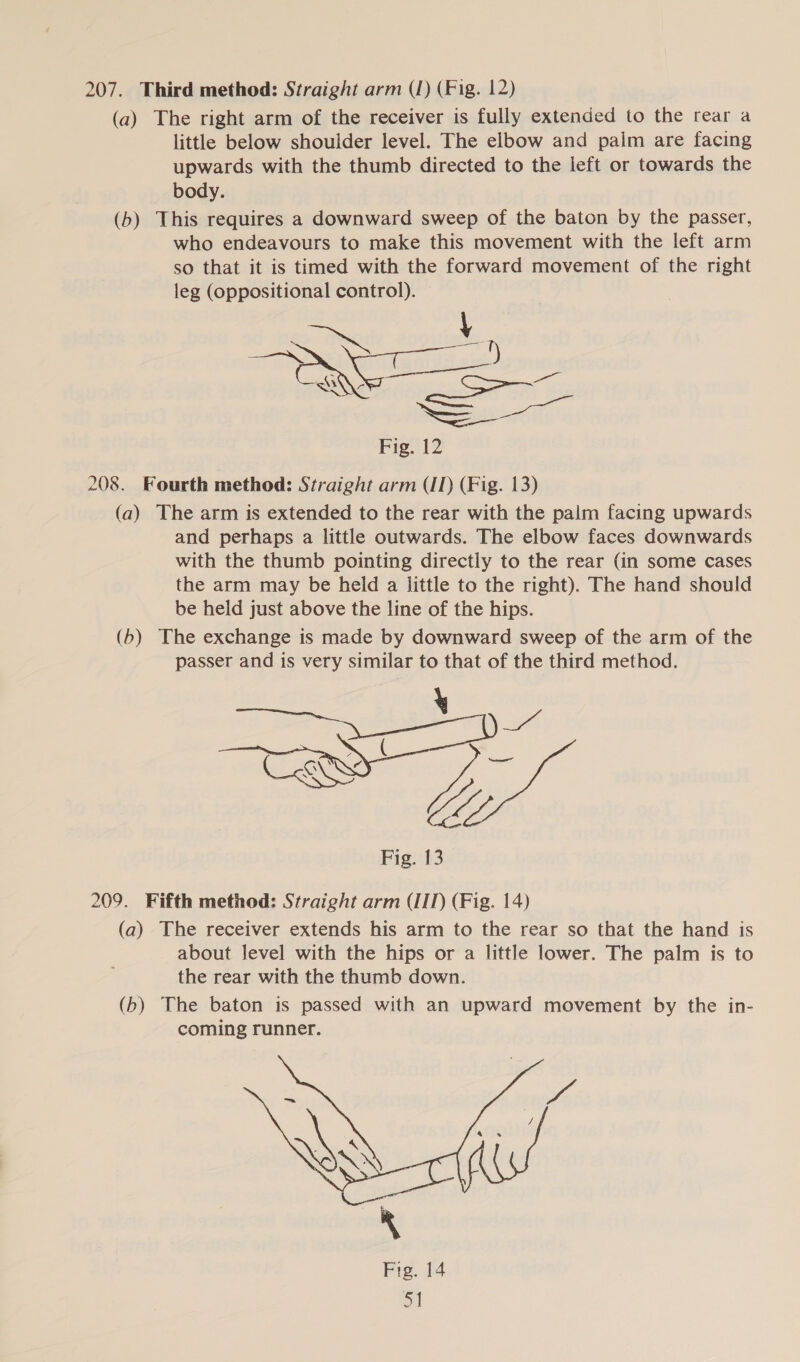 207. Third method: Straight arm (J) (Fig. 12) (a) The right arm of the receiver is fully extended to the rear a little below shoulder level. The elbow and paim are facing upwards with the thumb directed to the left or towards the body. (b) This requires a downward sweep of the baton by the passer, who endeavours to make this movement with the left arm so that it is timed with the forward movement of the right leg (oppositional control). — &lt;i \ Scene So Fig. 12 208. Fourth method: Straight arm (IT) (Fig. 13) (a) The arm is extended to the rear with the palm facing upwards and perhaps a little outwards. The elbow faces downwards with the thumb pointing directly to the rear (in some cases the arm may be held a little to the right). The hand should be held just above the line of the hips. (b) The exchange is made by downward sweep of the arm of the passer and is very similar to that of the third method. Vy el hm Fig. 13 V jaed) _—, 209. Fifth method: Straight arm (IID (Fig. 14) (a) The receiver extends his arm to the rear so that the hand is about level with the hips or a little lower. The palm is to the rear with the thumb down. (b) The baton is passed with an upward movement by the in- coming runner. 
