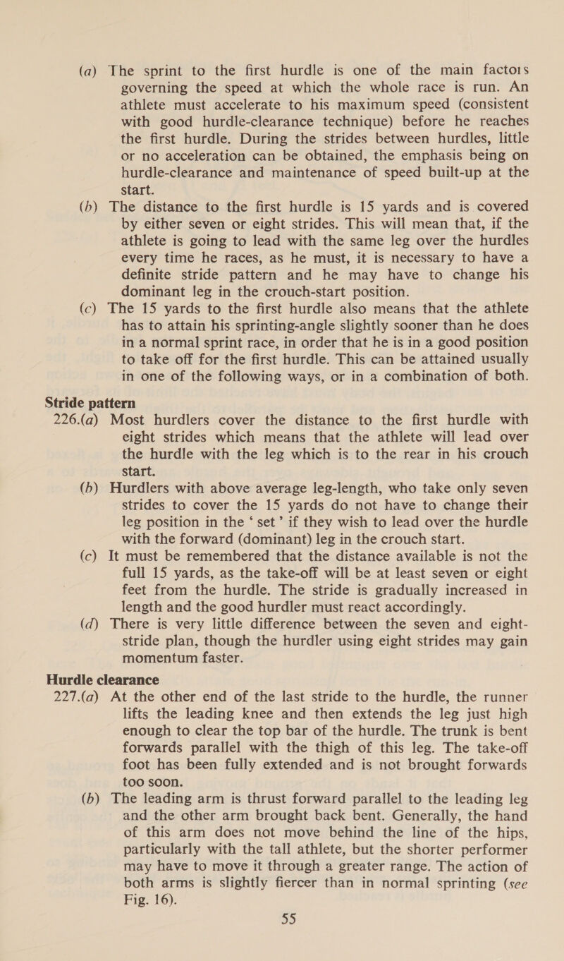 (a) The sprint to the first hurdle is one of the main factors governing the speed at which the whole race is run. An athlete must accelerate to his maximum speed (consistent with good hurdle-clearance technique) before he reaches the first hurdle. During the strides between hurdles, little or no acceleration can be obtained, the emphasis being on hurdle-clearance and maintenance of speed built-up at the Start. (b) The distance to the first hurdle is 15 yards and is covered by either seven or eight strides. This will mean that, if the athlete is going to lead with the same leg over the hurdles every time he races, as he must, it is necessary to have a definite stride pattern and he may have to change his dominant leg in the crouch-start position. (c) The 15 yards to the first hurdle also means that the athlete has to attain his sprinting-angle slightly sooner than he does in a normal sprint race, in order that he is in a good position to take off for the first hurdle. This can be attained usually in one of the following ways, or in a combination of both. Stride pattern 226.(a) Most hurdlers cover the distance to the first hurdle with eight strides which means that the athlete will lead over the hurdle with the leg which is to the rear in his crouch start. (b) Hurdlers with above average leg-length, who take only seven strides to cover the 15 yards do not have to change their leg position in the ‘ set’ if they wish to lead over the hurdle with the forward (dominant) leg in the crouch start. (c) It must be remembered that the distance available is not the full 15 yards, as the take-off will be at least seven or eight feet from the hurdle. The stride is gradually increased in length and the good hurdler must react accordingly. (d) There is very little difference between the seven and eight- stride plan, though the hurdler using eight strides may gain momentum faster. Hurdle clearance 227.(a) At the other end of the last stride to the hurdle, the runner lifts the leading knee and then extends the leg just high enough to clear the top bar of the hurdle. The trunk is bent forwards parallel with the thigh of this leg. The take-off foot has been fully extended and is not brought forwards too soon. (b) The leading arm is thrust forward parallel to the leading leg and the other arm brought back bent. Generally, the hand of this arm does not move behind the line of the hips, particularly with the tall athlete, but the shorter performer may have to move it through a greater range. The action of both arms is slightly fiercer than in normal sprinting (see Fig. 16).