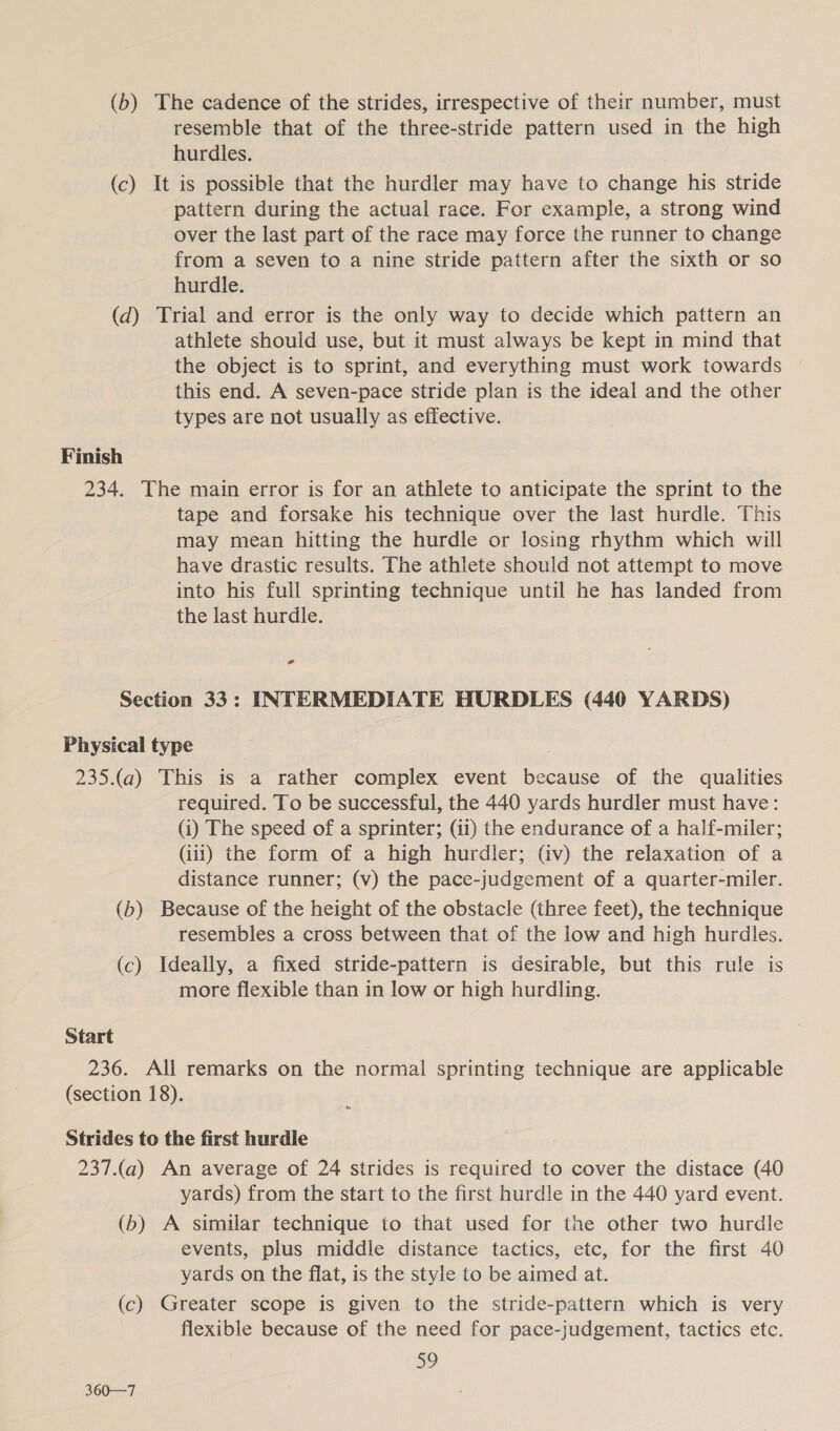 (b) The cadence of the strides, irrespective of their number, must resemble that of the three-stride pattern used in the high hurdles. (c) It is possible that the hurdler may have to change his stride pattern during the actual race. For example, a strong wind over the last part of the race may force the runner to change from a seven to a nine stride pattern after the sixth or so hurdle. (d) Trial and error is the only way to decide which pattern an athlete should use, but it must always be kept in mind that the object is to sprint, and everything must work towards this end. A seven-pace stride plan is the ideal and the other types are not usually as effective. Finish 234. The main error is for an athlete to anticipate the sprint to the tape and forsake his technique over the last hurdle. This may mean hitting the hurdle or losing rhythm which will have drastic results. The athlete should not attempt to move into his full sprinting technique until he has landed from the last hurdle. Section 33: INTERMEDIATE HURDLES (440 YARDS) Physical type 235.(a) This is a rather complex event because of the qualities required. To be successful, the 440 yards hurdler must have: (i) The speed of a sprinter; (ii) the endurance of a half-miler; (iii) the form of a high hurdler; (iv) the relaxation of a distance runner; (v) the pace-judgement of a quarter-miler. (b) Because of the height of the obstacle (three feet), the technique resembles a cross between that of the low and high hurdles. (c) Ideally, a fixed stride-pattern is desirable, but this rule is more flexible than in low or high hurdling. Start 236. All remarks on the normal sprinting technique are applicable (section 18). Strides to the first hurdle 237.(a) An average of 24 strides is required to cover the distace (40 yards) from the start to the first hurdle in the 440 yard event. (b) A similar technique to that used for the other two hurdle events, plus middle distance tactics, etc, for the first 40 yards on the flat, is the style to be aimed at. (c) Greater scope is given to the stride-pattern which is very flexible because of the need for pace-judgement, tactics etc. 59 360—7